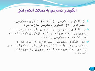 20
1)‫آزاد؛‬ ‫دسترسي‬ ‫الگوي‬2)‫دسترسي‬ ‫الگوي‬
‫انفرادي؛‬3)‫سازماني؛‬ ‫دسترسي‬ ‫الگوي‬
‫بهره‬ ،‫آزاد‬ ‫دسترسي‬ ‫الگوي‬ ‫در‬‫مي‬ ‫گیران‬‫توانند‬
‫به‬ ‫نام‬ ‫ثبت‬ ‫ازطریق‬ ‫گاه‬ ‫و‬ ‫هزینه‬ ‫پرداخت‬ ‫بدون‬
‫یابند‬ ‫دسترسي‬ ‫مجله‬ ‫مقاالت‬.
‫براي‬ ‫فرد‬ ‫هر‬ ،‫انفرادي‬ ‫دسترسي‬ ‫الگوي‬ ‫در‬
‫و‬ ‫شده‬ ‫مشترک‬ ‫باید‬ ‫الکترونیکي‬ ‫مجله‬ ‫به‬ ‫دسترسي‬
‫دریافت‬ ‫را‬ ‫عبوري‬ ‫کلمه‬ ،‫هزینه‬ ‫پرداخت‬ ‫با‬
‫نماید‬.
‫الگوهاي‬‫ي‬ ‫دسترس‬‫مجالت‬ ‫به‬‫الکترونيکي‬
 