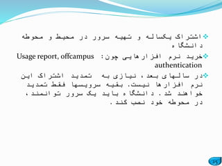 25
‫محوطه‬ ‫و‬ ‫محیط‬ ‫در‬ ‫سرور‬ ‫تهیه‬ ‫و‬ ‫یکساله‬ ‫اشتراک‬
‫دانشگاه‬
‫چون‬ ‫افزارهایی‬ ‫نرم‬ ‫خرید‬:Usage report, offcampus
authentication
‫این‬ ‫اشتراک‬ ‫تمدید‬ ‫به‬ ‫نیازی‬ ،‫بعد‬ ‫سالهای‬ ‫در‬
‫نیست‬ ‫افزارها‬ ‫نرم‬.‫تمدید‬ ‫فقط‬ ‫سرویسها‬ ‫بقیه‬
‫شد‬ ‫خواهند‬.،‫توانمند‬ ‫سرور‬ ‫یک‬ ‫باید‬ ‫دانشگاه‬
‫کند‬ ‫نصب‬ ‫خود‬ ‫محوطه‬ ‫در‬.
 