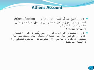 28
‫واژه‬ ‫از‬ ‫برگرفته‬ ‫واقع‬ ‫در‬Athentification
‫یعنی‬ ‫مولف‬ ‫حق‬ ‫و‬ ‫دسترسی‬ ‫حق‬ ‫حوزه‬ ‫در‬ ‫و‬ ‫است‬
‫اعتبار‬ ‫و‬ ‫سندیت‬
Athens account
‫در‬‫اختیار‬‫که‬ ‫گیرد‬ ‫می‬ ‫قرار‬ ‫افرادی‬‫اعتبار‬
‫به‬ ‫دسترسی‬ ‫حق‬ ‫دیگر‬ ‫بیان‬ ‫به‬ ‫یا‬ ‫کافی‬ ‫و‬ ‫الزم‬
‫را‬ ‫الکترونیکی‬ ‫نشریات‬ ‫از‬ ‫خاصی‬ ‫گروه‬ ‫محتوای‬
‫باشند‬ ‫داشته‬.
Athens Account
 
