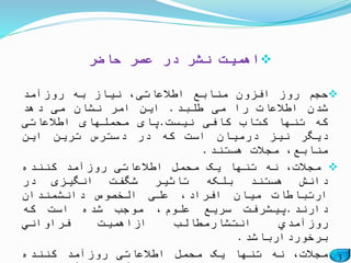 3
‫حاضر‬ ‫عصر‬ ‫در‬ ‫نشر‬ ‫اهمیت‬
‫حجم‬‫روز‬‫افزون‬‫منابع‬،‫اطالعاتی‬‫نیاز‬‫به‬‫روزآمد‬
‫شدن‬‫اطالعات‬‫را‬‫می‬‫طلبد‬.‫این‬‫امر‬‫نشان‬‫می‬‫دهد‬
‫که‬‫تنها‬‫کتاب‬‫کافی‬‫نیست‬.‫پای‬‫محملهای‬‫اطالعاتی‬
‫دیگر‬‫نیز‬‫درمیان‬‫است‬‫که‬‫در‬‫دسترس‬‫ترین‬‫این‬
،‫منابع‬‫مجالت‬‫هستند‬.
،‫مجالت‬‫نه‬‫تنها‬‫یک‬‫محمل‬‫اطالعاتی‬‫روزآمد‬‫کننده‬
‫دانش‬‫هستند‬‫بلکه‬‫تاثیر‬‫شگفت‬‫انگیزی‬‫در‬
‫ارتباطات‬‫میان‬،‫افراد‬‫علی‬‫الخصوص‬‫دانشمندان‬
‫دارند‬.‫پیشرفت‬‫سریع‬،‫علوم‬‫موجب‬‫شده‬‫است‬‫كه‬
‫روزآمدي‬‫انتشارمطالب‬‫ازاهمیت‬‫فراواني‬
‫برخوردارباشد‬.
،‫مجالت‬‫نه‬‫تنها‬‫یک‬‫محمل‬‫اطالعاتی‬‫روزآمد‬‫کننده‬
 