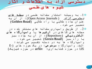 35
1.‫در‬ ‫علمی‬ ‫مقاله‬ ‫انتشار‬ ‫وسیله‬ ‫به‬‫های‬ ‫مجله‬
‫آزاد‬ ‫دسترسی‬(Open Access Journals:)‫به‬ ‫آن‬ ‫از‬
‫طالیی‬ ‫راه‬ ‫یا‬ ‫طالیی‬ ‫جاده‬ ‫عنوان‬(Golden Road)
‫شود‬ ‫می‬ ‫تعبیر‬.
2.‫در‬ ‫شده‬ ‫منتشر‬ ‫های‬ ‫مقاله‬ ‫واسپاری‬ ‫طریق‬ ‫از‬
‫در‬ ‫کاغذی‬ ‫های‬ ‫مجله‬‫آرشیوها‬‫یا‬‫های‬ ‫واسپارگاه‬
‫الکترونیکی‬(Repository:)‫سبز‬ ‫جاده‬ ‫به‬ ‫آن‬ ‫از‬
‫سبز‬ ‫راه‬ ‫یا‬(Green Road)‫شود‬ ‫می‬ ‫تعبیر‬.
‫شوند‬ ‫می‬ ‫تقسیم‬ ‫دسته‬ ‫دو‬ ‫به‬ ‫ها‬ ‫واسپارگاه‬:
‫الف‬.‫واسپارگاه‬‫موضوعی‬:‫خاص‬ ‫حوزه‬ ‫یک‬ ‫در‬(E-
LIS‫کتابداری؛‬ ‫حوزه‬ ‫در‬arXiv‫فیزیک‬ ‫حوزه‬ ‫در‬)
‫آثار‬ ‫و‬ ‫اطالعات‬ ‫به‬ ‫آزاد‬ ‫دسترسی‬
‫علمی‬ ‫های‬ ‫شیوه‬
 