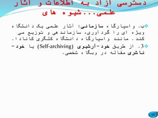 36
‫ب‬.‫واسپارگاه‬‫سازمانی‬:‫دانشگاه‬ ‫یک‬ ‫علمی‬ ‫آثار‬
‫می‬ ‫توزیع‬ ‫و‬ ‫سازماندهی‬ ،‫گردآوری‬ ‫را‬ ‫ای‬ ‫ویژه‬
‫کند‬.‫کانادا‬ ‫کلگری‬ ‫دانشگاه‬ ‫واسپارگاه‬ ‫مانند‬.
3.‫طریق‬ ‫از‬‫خود‬-‫آرشیوی‬(Self-archiving)‫یا‬‫خود‬-
‫ناشری‬‫شخصی‬ ‫وبگاه‬ ‫در‬ ‫مقاله‬.
‫آثار‬ ‫و‬ ‫اطالعات‬ ‫به‬ ‫آزاد‬ ‫دسترسی‬
‫علمی‬...‫های‬ ‫شیوه‬
 