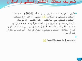37
‫یانگ‬ ‫و‬ ‫فاسمایر‬ ‫تعریف‬ ‫طبق‬(2000)‫مجالت‬ ،
‫رایگان‬ ‫الكترونیكي‬[1]‫مجالت‬ ‫ازانواع‬ ‫یكي‬
‫ازطریق‬ ‫تنها‬ ‫كه‬ ‫باشند‬ ‫مي‬ ‫الكترونیكي‬
‫وجه،براي‬ ‫هرگونه‬ ‫پرداخت‬ ‫بدون‬ ‫و‬ ،‫اینترنت‬
‫باشند‬ ‫مي‬ ‫دسترسي‬ ‫قابل‬ ‫جامعه‬ ‫افراد‬ ‫تمام‬.‫این‬
‫شدن‬ ‫آبونمان‬ ‫به‬ ‫نیازي‬ ،‫الكترونیكي‬ ‫مجالت‬ ‫نوع‬
‫ندارند‬.

[1] Free Electronic Journals
‫رایگان‬ ‫الكترونیكي‬ ‫مجالت‬ ‫تعریف‬
 