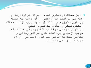 39
‫و‬ ‫قراردارند‬ ‫افراد‬ ‫تمام‬ ‫دردسترس‬ ‫مجالت‬ ‫این‬
‫نسخه‬ ‫به‬ ‫آزادانه‬ ‫و‬ ‫راحتي‬ ‫به‬ ‫توانند‬ ‫مي‬ ‫همه‬
‫بپردازند‬ ‫آنها‬ ‫انتقال‬ ‫و‬ ‫توزیع‬ ،‫برداري‬.‫مجالت‬
‫عیني‬ ‫نمود‬ ‫یك‬ ‫رایگان‬ ‫الكترونیكي‬
‫كه‬ ‫هستند‬ ‫الكترونیكي‬ ‫درقالب‬ ‫ازنشراینترنتي‬
‫و‬ ‫زماني‬ ‫موانع‬ ‫شدن‬ ‫برداشته‬ ‫ازمیان‬ ‫موجب‬
‫ازراه‬ ‫دسترسي‬ ‫و‬ ‫مقاالت‬ ‫بازیابي‬ ‫جهت‬ ‫مكاني‬
‫باشند‬ ‫مي‬ ‫آنها‬ ‫دوربه‬.
 