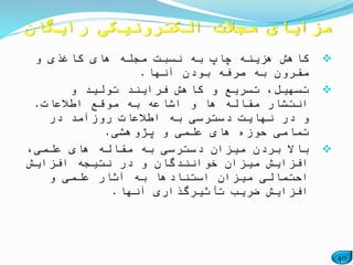 40
‫و‬ ‫کاغذی‬ ‫های‬ ‫مجله‬ ‫نسبت‬ ‫به‬ ‫چاپ‬ ‫هزینه‬ ‫کاهش‬
‫آنها‬ ‫بودن‬ ‫صرفه‬ ‫به‬ ‫مقرون‬.
‫و‬ ‫تولید‬ ‫فرایند‬ ‫کاهش‬ ‫و‬ ‫تسریع‬ ،‫تسهیل‬
‫اطالعات‬ ‫موقع‬ ‫به‬ ‫اشاعه‬ ‫و‬ ‫ها‬ ‫مقاله‬ ‫انتشار‬.
‫در‬ ‫روزآمد‬ ‫اطالعات‬ ‫به‬ ‫دسترسی‬ ‫نهایت‬ ‫در‬ ‫و‬
‫پژوهشی‬ ‫و‬ ‫علمی‬ ‫های‬ ‫حوزه‬ ‫تمامی‬.
،‫علمی‬ ‫های‬ ‫مقاله‬ ‫به‬ ‫دسترسی‬ ‫میزان‬ ‫بردن‬ ‫باال‬
‫افزایش‬ ‫نتیجه‬ ‫در‬ ‫و‬ ‫خوانندگان‬ ‫میزان‬ ‫افزایش‬
‫و‬ ‫علمی‬ ‫آثار‬ ‫به‬ ‫استنادها‬ ‫میزان‬ ‫احتمالی‬
‫آنها‬ ‫تأثیرگذاری‬ ‫ضریب‬ ‫افزایش‬.
‫رایگان‬ ‫الکترونیکی‬ ‫مجالت‬ ‫مزایای‬
 