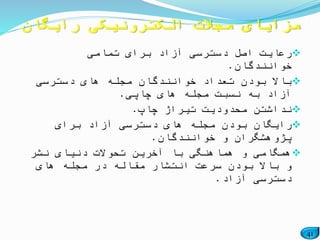 41
‫تمامی‬ ‫برای‬ ‫آزاد‬ ‫دسترسی‬ ‫اصل‬ ‫رعایت‬
‫خوانندگان‬.
‫دسترسی‬ ‫های‬ ‫مجله‬ ‫خوانندگان‬ ‫تعداد‬ ‫بودن‬ ‫باال‬
‫چاپی‬ ‫های‬ ‫مجله‬ ‫نسبت‬ ‫به‬ ‫آزاد‬.
‫چاپ‬ ‫تیراژ‬ ‫محدودیت‬ ‫نداشتن‬.
‫برای‬ ‫آزاد‬ ‫دسترسی‬ ‫های‬ ‫مجله‬ ‫بودن‬ ‫رایگان‬
‫خوانندگان‬ ‫و‬ ‫پژوهشگران‬.
‫نشر‬ ‫دنیای‬ ‫تحوالت‬ ‫آخرین‬ ‫با‬ ‫هماهنگی‬ ‫و‬ ‫همگامی‬
‫های‬ ‫مجله‬ ‫در‬ ‫مقاله‬ ‫انتشار‬ ‫سرعت‬ ‫بودن‬ ‫باال‬ ‫و‬
‫آزاد‬ ‫دسترسی‬.
‫رایگان‬ ‫الکترونیکی‬ ‫مجالت‬ ‫مزایای‬
 