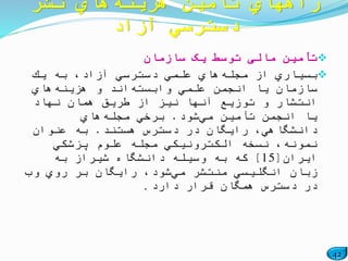42
‫سازمان‬ ‫یک‬ ‫توسط‬ ‫مالی‬ ‫تأمین‬
‫مجله‬ ‫از‬ ‫بسیاري‬‫یك‬ ‫به‬ ،‫آزاد‬ ‫دسترسي‬ ‫علمي‬ ‫هاي‬
‫وابسته‬ ‫علمي‬ ‫انجمن‬ ‫یا‬ ‫سازمان‬‫هزینه‬ ‫و‬ ‫اند‬‫هاي‬
‫نهاد‬ ‫همان‬ ‫طریق‬ ‫از‬ ‫نیز‬ ‫آنها‬ ‫توزیع‬ ‫و‬ ‫انتشار‬
‫مي‬ ‫تأمین‬ ‫انجمن‬ ‫یا‬‫شود‬.‫مجله‬ ‫برخي‬‫هاي‬
‫هستند‬ ‫دسترس‬ ‫در‬ ‫رایگان‬ ،‫دانشگاهي‬.‫عنوان‬ ‫به‬
‫پزشكي‬ ‫علوم‬ ‫مجله‬ ‫الكترونیكي‬ ‫نسخه‬ ،‫نمونه‬
‫ایران‬[15]‫به‬ ‫شیراز‬ ‫دانشگاه‬ ‫وسیله‬ ‫به‬ ‫كه‬
‫مي‬ ‫منتشر‬ ‫انگلیسي‬ ‫زبان‬‫وب‬ ‫روي‬ ‫بر‬ ‫رایگان‬ ،‫شود‬
‫دارد‬ ‫قرار‬ ‫همگان‬ ‫دسترس‬ ‫در‬.
‫هزینه‬ ‫تأمین‬ ‫راههاي‬‫نشر‬ ‫هاي‬
‫آزاد‬ ‫دسترسي‬
 