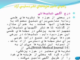 43
‫تبلیغاتي‬ ‫آگهي‬ ‫درج‬
‫نشریه‬ ‫ها‬ ‫حوزه‬ ‫از‬ ‫بعضي‬ ‫در‬‫علمي‬ ‫هاي‬
‫مناسبي‬ ‫رسانه‬‫به‬ ‫محصوالت‬ ‫تبلیغ‬ ‫براي‬
‫هستند‬ ‫آنها‬ ‫مخاطبان‬.،‫مثال‬ ‫عنوان‬ ‫به‬
‫شاهد‬ ‫گذشته‬ ‫از‬‫تبلیغاتي‬ ‫آگهیهاي‬ ‫نشر‬
‫مجله‬ ‫در‬ ‫پزشكي‬ ‫جدید‬ ‫تجهیزات‬‫علمي‬ ‫هاي‬
‫حوزه‬ ‫این‬‫بوده‬‫ایم‬.‫برخي‬ ‫در‬ ‫تبلیغات‬
‫حوزه‬‫مي‬ ‫ها‬‫خوبي‬ ‫درآمد‬ ‫منبع‬ ‫تواند‬
‫نشر‬ ‫براي‬‫مجله‬‫باشد‬ ‫آزاد‬ ‫دسترسي‬ ‫هاي‬.
‫نشریه‬ ‫این‬ ‫نمونه‬ ‫از‬‫مي‬ ‫ها‬‫به‬ ‫توان‬
[14]British Medical Journal‫از‬ ‫یكي‬
‫نشریه‬،‫پزشكي‬ ‫حوزه‬ ‫در‬ ‫معتبر‬ ‫هاي‬
‫بخشي‬ ‫كه‬ ‫كرد‬ ‫اشاره‬‫هزینه‬ ‫از‬‫خود‬ ‫هاي‬
‫مي‬ ‫تأمین‬ ‫آگهي‬ ‫طریق‬ ‫از‬ ‫را‬‫كند‬.
‫هزينه‬‫تأمين‬ ‫اههاي‬‫ر‬‫اد‬‫ز‬‫آ‬‫ي‬ ‫دسترس‬‫نشر‬ ‫هاي‬
 