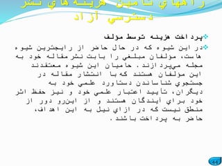 44
‫مؤلف‬ ‫توسط‬ ‫هزینه‬ ‫پرداخت‬
‫در‬‫شیوه‬ ‫رایجترین‬ ‫از‬ ‫حاضر‬ ‫حال‬ ‫در‬ ‫كه‬ ‫شیوه‬ ‫این‬
‫نشر‬ ‫بابت‬ ‫را‬ ‫مبلغي‬ ‫مؤلفان‬ ،‫هاست‬‫به‬ ‫خود‬ ‫مقاله‬
‫مي‬ ‫مجله‬‫پردازند‬.‫معتقدند‬ ‫شیوه‬ ‫این‬ ‫حامیان‬
‫كه‬ ‫هستند‬ ‫مؤلفان‬ ‫این‬‫در‬ ‫مقاله‬ ‫انتشار‬ ‫با‬
‫به‬ ‫خود‬ ‫علمي‬ ‫دستاورد‬ ‫شناساندن‬ ‫جستجوي‬
‫تأیید‬ ،‫دیگران‬‫اثر‬ ‫حفظ‬ ‫نیز‬ ‫و‬ ‫خود‬ ‫علمي‬ ‫اعتبار‬
‫این‬ ‫از‬ ‫و‬ ‫هستند‬ ‫آیندگان‬ ‫براي‬ ‫خود‬‫از‬ ‫دور‬ ‫رو‬
،‫اهداف‬ ‫این‬ ‫به‬ ‫نیل‬ ‫ازاي‬ ‫در‬ ‫كه‬ ‫نیست‬ ‫منطق‬
‫باشند‬ ‫پرداخت‬ ‫به‬ ‫حاضر‬.
‫هزینه‬ ‫تأمین‬ ‫راههاي‬‫نشر‬ ‫هاي‬
‫آزاد‬ ‫دسترسي‬
 