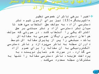 45
‫نظیر‬ ‫خصوصي‬ ‫ناشران‬ ‫برخي‬ ً‫اخیرا‬
«‫اشپرینگر‬»[13]‫نشر‬ ‫شیوه‬ ‫آزمون‬ ‫براي‬ ‫نیز‬
‫مي‬ ‫انتخاب‬ ‫حق‬ ‫مؤلف‬ ‫به‬ ،‫آزاد‬ ‫دسترسي‬‫تا‬ ‫دهند‬
‫حق‬ ‫بر‬ ‫مبتني‬ ‫نشر‬ ‫و‬ ‫آزاد‬ ‫دسترسي‬ ‫نشر‬ ‫میان‬
‫كند‬ ‫انتخاب‬ ‫را‬ ‫یكي‬ ‫اشتراك‬.‫مؤلف‬ ‫كه‬ ‫صورتي‬ ‫در‬
‫مقاله‬ ‫به‬ ‫عمومي‬ ‫رایگان‬ ‫دسترسي‬ ‫خواهان‬‫اش‬
‫توسط‬ ‫اش‬ ‫مقاله‬ ‫پذیرش‬ ‫از‬ ‫پس‬ ‫را‬ ‫مبلغي‬ ،‫باشد‬
‫مي‬ ‫ناشر‬ ‫به‬ ‫مجله‬ ‫داوران‬‫دسترسي‬ ‫ناشر‬ ‫و‬ ‫پردازد‬
‫آزاد‬ ‫عموم‬ ‫براي‬ ‫را‬ ‫مقاله‬ ‫آن‬ ‫به‬ ‫الكترونیكي‬
‫گذارد‬ ‫مي‬.‫به‬ ‫نویسنده‬ ‫تمایل‬ ‫عدم‬ ‫صورت‬ ‫در‬
‫به‬ ‫تنها‬ ‫را‬ ‫مقاله‬ ‫دسترسي‬ ‫ناشر‬ ،‫هزینه‬ ‫پرداخت‬
‫مي‬ ‫محدود‬ ‫مجله‬ ‫مشتركان‬‫كند‬.
‫هزینه‬ ‫تأمین‬ ‫راههاي‬‫نشر‬ ‫هاي‬
‫آزاد‬ ‫دسترسي‬
 