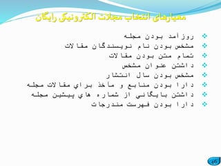 46
‫روزآمد‬‫مجله‬ ‫بودن‬
‫مقاالت‬ ‫نویسندگان‬ ‫نام‬ ‫بودن‬ ‫مشخص‬
‫مقاالت‬ ‫بودن‬ ‫متن‬ ‫تمام‬
‫مشخص‬ ‫عنوان‬ ‫داشتن‬
‫انتشار‬ ‫سال‬ ‫بودن‬ ‫مشخص‬
‫مجله‬ ‫مقاالت‬ ‫براي‬ ‫مآخذ‬ ‫و‬ ‫منابع‬ ‫بودن‬ ‫دارا‬
‫مجله‬ ‫پیشین‬ ‫هاي‬ ‫شماره‬ ‫از‬ ‫بایگاني‬ ‫داشتن‬
‫مندرجات‬ ‫فهرست‬ ‫بودن‬ ‫دارا‬
‫ایگان‬‫ر‬ ‫الکترونیکی‬ ‫مجالت‬ ‫انتخاب‬ ‫های‬‫ر‬‫معیا‬
 