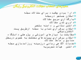 47
‫مجله‬ ‫مقاالت‬ ‫براي‬ ‫چكیده‬ ‫بودن‬ ‫دارا‬
‫درمجله‬ ‫جستجو‬ ‫امكان‬
‫مقاالت‬ ‫سریع‬ ‫بارگذاري‬
‫مقاالت‬ ‫شدن‬ ‫داوري‬
‫مشخص‬ ‫دامنه‬ ‫و‬ ‫نشاني‬ ‫داشتن‬
‫پست‬ ‫ازطریق‬ ‫مجله‬ ‫با‬ ‫تماس‬ ‫برقراري‬ ‫امكان‬
‫الكترونیكي‬
‫دانشگاه‬ ‫پژوهشي‬ ‫و‬ ‫آموزشي‬ ‫نیازهاي‬ ‫با‬ ‫مطابقت‬
‫دربخش‬ ‫خصوص‬ ‫به‬ ‫مختلف‬ ‫پیوندهاي‬ ‫برقراري‬ ‫امكان‬
‫مقاالت‬ ‫مآخذ‬ ‫و‬ ‫منابع‬
‫مجله‬ ‫روزآمدسازي‬ ‫درزمینه‬ ‫رساني‬ ‫آگاهي‬ ‫خدمات‬
‫تحریریه‬ ‫هیأت‬ ‫داشتن‬
‫ایگان‬‫ر‬ ‫الکترونیکی‬ ‫مجالت‬ ‫انتخاب‬ ‫های‬‫ر‬‫معیا‬
 