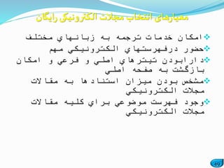 49
‫مختلف‬ ‫زبانهاي‬ ‫به‬ ‫ترجمه‬ ‫خدمات‬ ‫امكان‬
‫مهم‬ ‫الكترونیكي‬ ‫درفهرستهاي‬ ‫حضور‬
‫امكان‬ ‫و‬ ‫فرعي‬ ‫و‬ ‫اصلي‬ ‫تیترهاي‬ ‫دارابودن‬
‫اصلي‬ ‫صفحه‬ ‫به‬ ‫بازگشت‬
‫مقاالت‬ ‫به‬ ‫استنادها‬ ‫میزان‬ ‫بودن‬ ‫مشخص‬
‫الكترونیكي‬ ‫مجالت‬
‫مقاالت‬ ‫كلیه‬ ‫براي‬ ‫موضوعي‬ ‫فهرست‬ ‫وجود‬
‫الكترونیكي‬ ‫مجالت‬
‫ایگان‬‫ر‬ ‫الکترونیکی‬ ‫مجالت‬ ‫انتخاب‬ ‫های‬‫ر‬‫معیا‬
 