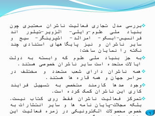 5
‫بررسی‬‫مدل‬‫تجاری‬‫فعالیت‬‫ناشران‬‫معتبری‬‫چون‬
‫بنیاد‬‫ملی‬‫علوم‬-‫وایلی‬-‫الزویر‬-‫تیلور‬‫اند‬
‫فرانسیس‬-‫ابسکو‬-‫امرالد‬-‫اشپرینگر‬-‫سیج‬‫و‬
‫سایر‬‫ناشران‬‫و‬‫نیز‬‫پایگاههای‬‫استنادی‬‫چند‬
‫نکته‬‫را‬‫نمایان‬‫ساخت‬:
‫به‬‫جز‬‫بنیاد‬‫ملی‬‫علوم‬‫که‬‫وابسته‬‫به‬‫دولت‬
‫ایاالت‬‫متحده‬‫است‬‫سایر‬‫ناشران‬‫خصوصی‬‫هستند‬.
‫همه‬‫ناشران‬‫دارای‬‫شعب‬‫متعدد‬‫و‬‫مختلف‬‫در‬
‫سراسر‬‫جهان‬‫و‬‫همه‬‫قاره‬‫ها‬‫هستند‬.
‫وجود‬‫صدها‬‫کارمند‬‫متخصص‬‫به‬‫تسهیل‬‫فرایند‬
‫کاری‬‫این‬‫ناشران‬‫کمک‬‫کرده‬‫است‬.
‫تمرکز‬‫فعالیت‬‫ناشران‬‫فقط‬‫روی‬‫کتاب‬‫نیست‬.
‫بلکه‬‫مجالت‬-‫پایان‬‫نامه‬‫ها‬‫و‬‫سایر‬‫انتشارات‬‫به‬
‫خصوص‬‫محصوالت‬‫الکترونیکی‬‫در‬‫زمره‬‫فعالیت‬‫این‬
 