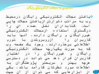 51
‫یافتن‬‫مجالت‬‫الكترونیكي‬‫رایگان‬‫درمحیط‬
‫وب‬‫به‬‫مراتب‬‫دشوارترازیافتن‬‫مجالت‬‫چاپي‬
‫است‬.‫كتابداران‬‫نقش‬‫عمده‬‫اي‬‫را‬
‫درگسترش‬‫استفاده‬‫ازمجالت‬‫الكترونیكي‬
‫غیررایگان‬‫و‬‫رایگان‬‫دارند‬.‫آنها‬‫باید‬
‫کاربران‬‫را‬‫ازروبروشدن‬‫با‬‫تورم‬
‫اطالعاتي‬‫برحذردارند‬.‫وجود‬‫یك‬‫صفحه‬‫وب‬
‫كه‬‫به‬‫صورت‬‫یكپارچه‬‫مجالت‬‫الكترونیكي‬
‫رایگان‬‫و‬‫غیررایگان‬‫را‬‫در‬‫اختیار‬
‫كاربران‬‫قرار‬‫دهد‬‫مي‬‫تواند‬‫در‬‫دسترسي‬
‫هرچه‬‫بهتر‬‫و‬‫سریعتر‬‫پژوهشگران‬‫به‬
‫اطالعات‬‫مورد‬‫نظرشان‬‫كارآمد‬‫باشد‬.‫یكي‬
‫از‬‫ابزارهایي‬‫كه‬‫مي‬‫توان‬‫از‬‫آن‬‫جهت‬
‫ایگان‬‫ر‬ ‫الكترونيكي‬‫مجالت‬ ‫به‬‫ي‬ ‫دسترس‬
 