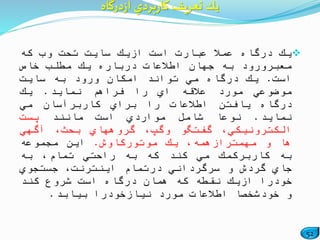 52
‫یك‬‫درگاه‬ً‫عمال‬‫عبارت‬‫است‬‫ازیك‬‫سایت‬‫تحت‬‫وب‬‫كه‬
‫معبرورود‬‫به‬‫جهان‬‫اطالعات‬‫درباره‬‫یك‬‫مطلب‬‫خاص‬
‫است‬.‫یك‬‫درگاه‬‫مي‬‫تواند‬‫امكان‬‫ورود‬‫به‬‫سایت‬
‫موضوعي‬‫مورد‬‫عالقه‬‫اي‬‫را‬‫فراهم‬‫نماید‬.‫یك‬
‫درگاه‬‫یافتن‬‫اطالعات‬‫را‬‫براي‬‫كاربرآسان‬‫مي‬
‫نماید‬.‫نوعا‬‫شامل‬‫مواردي‬‫است‬‫مانند‬‫پست‬
،‫الكترونیكي‬‫گفتگو‬،‫وگپ‬‫گروههاي‬،‫بحث‬‫آگهي‬
‫ها‬‫و‬،‫مهمترازهمه‬‫یك‬‫موتوركاوش‬.‫این‬‫مجموعه‬
‫به‬‫كاربركمك‬‫مي‬‫كند‬‫كه‬‫به‬‫راحتي‬،‫تمام‬‫به‬
‫جاي‬‫گردش‬‫و‬‫سرگرداني‬‫درتمام‬،‫اینترنت‬‫جستجوي‬
‫خودرا‬‫ازیك‬‫نقطه‬‫كه‬‫همان‬‫درگاه‬‫است‬‫شروع‬‫كند‬
‫و‬ً‫خودشخصا‬‫اطالعات‬‫مورد‬‫نیازخودرا‬‫بیابد‬.
‫درگاه‬‫ز‬‫ا‬ ‫بردي‬‫ر‬‫كا‬ ‫تعريف‬ ‫يك‬
 