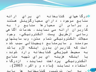 53
‫درگاههاي‬‫كتابخانه‬‫اي‬‫براي‬‫ارائه‬
‫منابع‬،‫موجود‬‫داراي‬‫معیارگزینش‬‫هستند‬
‫و‬‫براساس‬‫آن‬‫معیارها‬‫منابع‬‫را‬‫به‬
‫كاربران‬‫ارائه‬‫مي‬‫نمایند‬.‫خدمات‬‫آگاهي‬
‫رساني‬‫ازطریق‬‫پست‬،‫الكترونیكي‬‫وجود‬
‫مجالت‬‫الكترونیكي‬‫تمام‬،‫متن‬‫وب‬‫سایتهاي‬
‫سودمند‬‫و‬‫سایرمنابع‬‫دیجیتالي‬‫سبب‬‫شده‬
‫است‬‫كه‬‫كاربران‬‫بدون‬‫اینكه‬‫الزم‬‫باشد‬
‫به‬‫محیط‬‫فیزیكي‬‫كتابخانه‬‫وارد‬،‫شوند‬
‫یا‬‫اینكه‬‫هزینه‬‫اي‬‫براي‬‫تهیه‬‫منابع‬
‫الكترونیكي‬‫پرداخت‬،‫نمایند‬‫ازدرگاه‬
‫استفاده‬‫نمایند‬(‫ساده‬‫و‬،‫واكر‬2003).
 