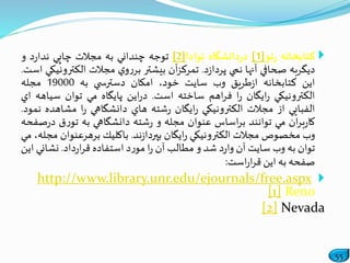 55
‫كتابخانه‬‫نو‬‫ر‬[1]‫دانشگاه‬‫ر‬‫د‬‫نوادا‬[2]‫توجه‬‫چنداني‬‫به‬‫مجالت‬‫چاپي‬‫د‬‫ر‬‫ندا‬‫و‬
‫ديگربه‬‫صحافي‬‫آنها‬‫نمي‬‫د‬‫ز‬‫پردا‬.‫آن‬‫ز‬‫تمرك‬‫بيشتر‬‫ي‬‫و‬‫ر‬‫بر‬‫مجالت‬‫الكت‬‫رونيكي‬‫است‬.
‫اين‬‫كتابخانه‬‫طريق‬‫ز‬‫ا‬‫وب‬‫سايت‬،‫خود‬‫امكان‬‫ي‬ ‫دسترس‬‫به‬19000‫مجله‬
‫الكترونيكي‬‫ايگان‬‫ر‬‫ا‬‫ر‬‫اهم‬‫ر‬‫ف‬‫ساخته‬‫است‬.‫اين‬‫ر‬‫د‬‫پايگاه‬‫مي‬‫توان‬‫سيا‬‫هه‬‫اي‬
‫الفبايي‬‫از‬‫مجالت‬‫الكترونيكي‬‫ايگان‬‫ر‬‫شته‬‫ر‬‫هاي‬‫دانشگاهي‬‫ا‬‫ر‬‫مشاهد‬‫ه‬‫نمود‬.
‫ان‬‫ر‬‫ب‬‫ر‬‫كا‬‫مي‬‫توانند‬‫اساس‬‫ر‬‫ب‬‫عنوان‬‫مجله‬‫و‬‫شته‬‫ر‬‫دانشگاهي‬‫به‬‫ق‬‫ر‬‫تو‬‫ر‬‫د‬‫صفحه‬
‫وب‬‫مخصوص‬‫مجالت‬‫الكترونيكي‬‫ايگان‬‫ر‬‫ند‬‫ز‬‫بپردا‬.‫باكليك‬‫برهرعنوان‬،‫مجله‬‫مي‬
‫توان‬‫به‬‫وب‬‫سايت‬‫آن‬‫د‬‫ر‬‫وا‬‫شد‬‫و‬‫مطالب‬‫آن‬‫ا‬‫ر‬‫د‬‫ر‬‫مو‬‫استفاده‬‫داد‬‫ر‬‫ا‬‫ر‬‫ق‬.‫نشاني‬‫اين‬
‫صفحه‬‫به‬‫اين‬‫است‬‫ر‬‫ا‬‫ر‬‫ق‬:
http://www.library.unr.edu/ejournals/free.aspx
[1] Reno
[2] Nevada
 