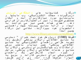 58
‫درگاه‬‫كتابخانه‬‫هاي‬‫دانشگاهي‬‫تورنتو‬
‫دربرگیرنده‬‫مجالت‬،‫الكترونیكي‬‫وب‬‫سایتها‬‫و‬
‫سایرمنابع‬‫مورد‬‫نیازكاربران‬‫است‬‫و‬‫امكان‬
‫جستجوي‬‫فهرست‬‫را‬‫نیز‬‫دراختیاركاربران‬‫قرارمي‬
‫دهد‬.‫اعضاي‬‫هیأت‬‫علمي‬‫نیز‬‫مي‬‫توانند‬‫به‬
‫ایجاد‬‫و‬‫ارائه‬‫منابع‬‫پیوسته‬‫جهت‬‫راهنمایي‬
‫دانشجویان‬‫خود‬‫بپردازند‬.‫نشاني‬‫این‬‫درگاه‬
‫چنین‬‫است‬:
http://www.library.utoronto.ca/mylibrary
‫كوشا‬(1380)‫درپژوهش‬‫خود‬‫تحت‬‫عنوان‬“‫دسترسي‬
‫به‬‫منابع‬‫اطالعاتي‬‫رایگان‬‫پزشكي‬‫ازطریق‬‫وب‬:
‫تجربه‬‫طراحي‬‫راهنماي‬‫الكترونیكي‬‫به‬‫منابع‬
‫اطالعاتي‬‫پزشكي‬”‫ضمن‬‫نمایان‬‫ساختن‬‫برخي‬
‫ازامكانات‬‫وب‬‫جهانگستربراي‬‫دسترسي‬‫رایگان‬‫به‬
‫منابع‬‫و‬‫خدمات‬‫اطالعاتي‬‫رایگان‬،‫پزشكي‬‫مراحل‬
‫و‬‫شیوه‬‫انجام‬‫كارطراحي‬‫یك‬‫راهنماي‬
‫الكترونیكي‬‫براي‬‫دسترسي‬‫كارآمد‬‫و‬‫سریع‬‫به‬
‫آنهارا‬‫توصیف‬‫كرده‬‫است‬.‫وي‬‫ازاین‬،‫طریق‬
 