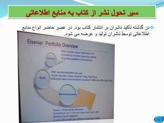 9
‫اطالعاتی‬ ‫منابع‬ ‫به‬ ‫کتاب‬ ‫از‬ ‫نشر‬ ‫تحول‬ ‫سیر‬
‫بود‬ ‫کتاب‬ ‫انتشار‬ ‫بر‬ ‫ناشران‬ ‫تأکید‬ ‫گذشته‬ ‫در‬.‫من‬ ‫انواع‬ ‫حاضر‬ ‫عصر‬ ‫در‬‫ابع‬
‫شود‬ ‫می‬ ‫عرضه‬ ‫و‬ ‫تولید‬ ‫ناشران‬ ‫توسط‬ ‫اطالعاتی‬.
 