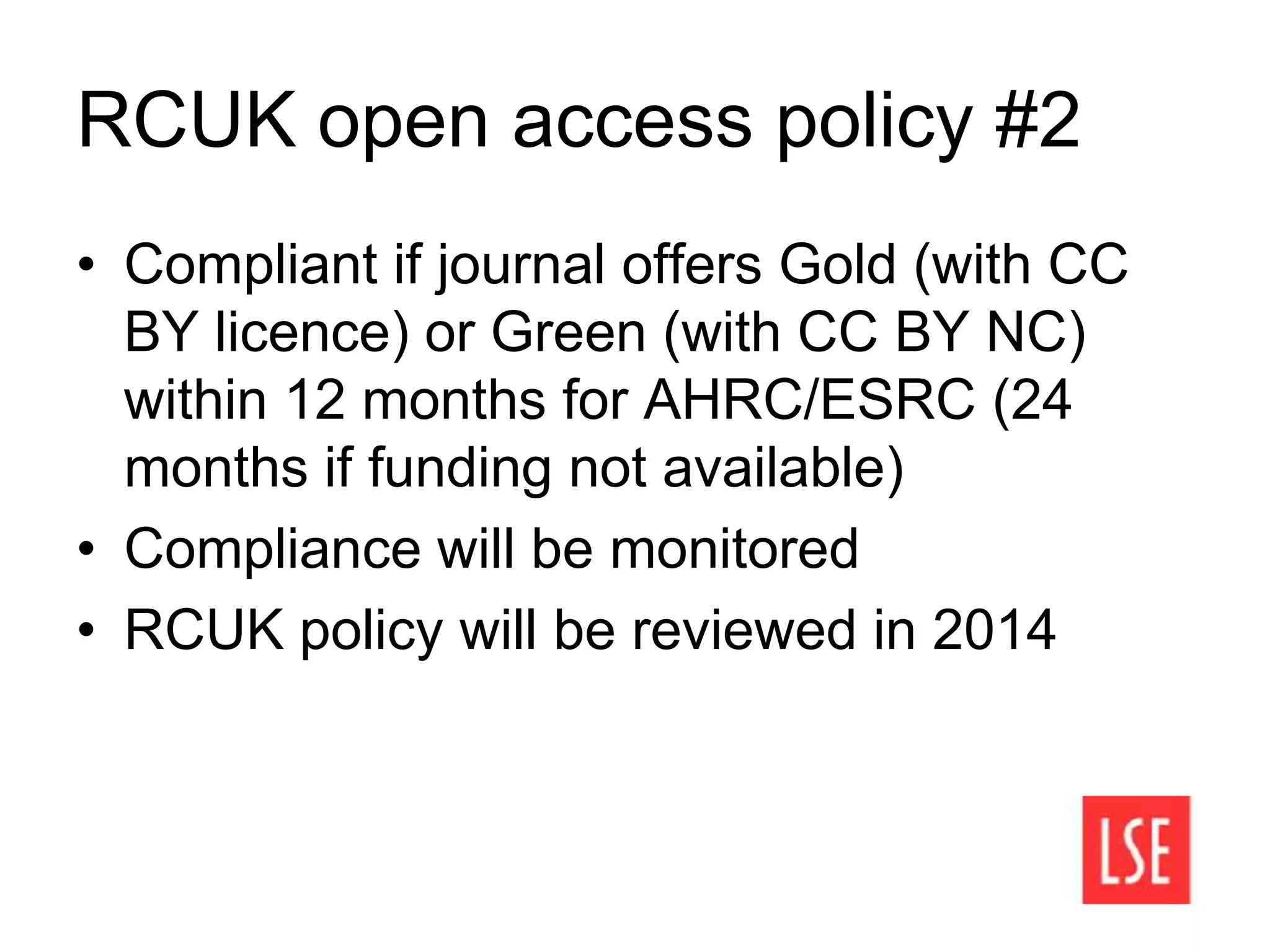 RCUK open access policy #2
• Compliant if journal offers Gold (with CC
BY licence) or Green (with CC BY NC)
within 12 months for AHRC/ESRC (24
months if funding not available)
• Compliance will be monitored
• RCUK policy will be reviewed in 2014
 
