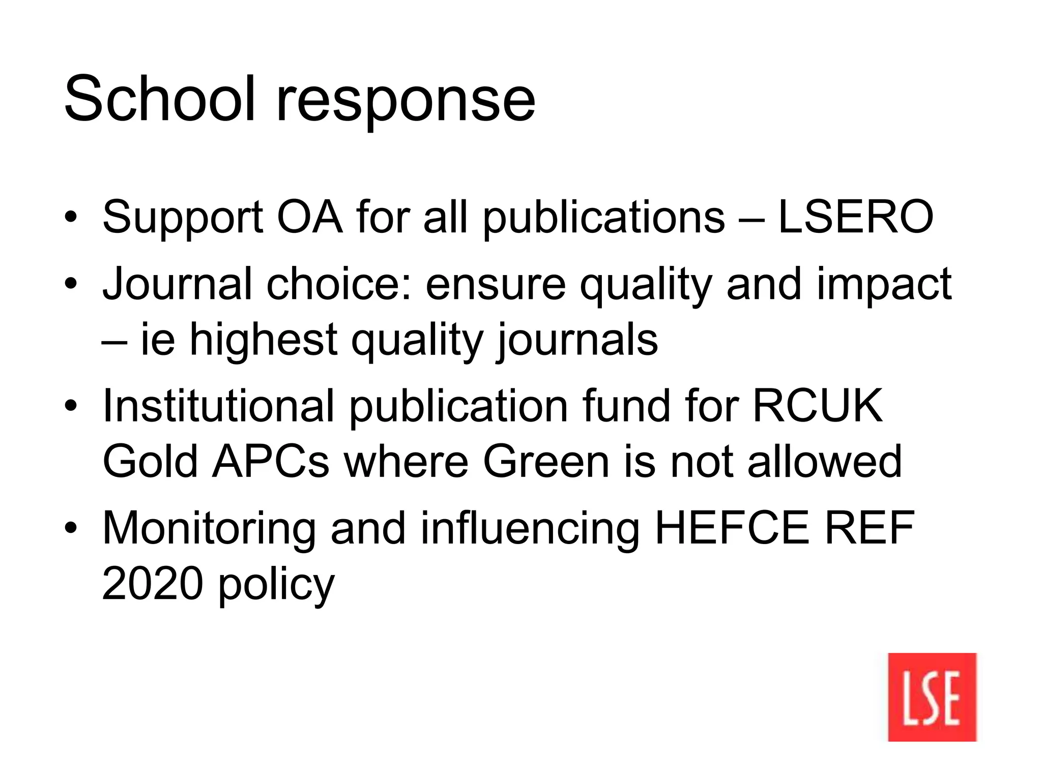 School response
• Support OA for all publications – LSERO
• Journal choice: ensure quality and impact
– ie highest quality journals
• Institutional publication fund for RCUK
Gold APCs where Green is not allowed
• Monitoring and influencing HEFCE REF
2020 policy
 