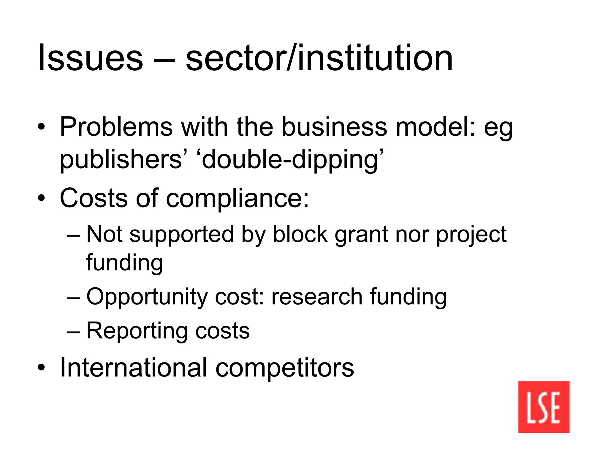 Issues – sector/institution
• Problems with the business model: eg
publishers’ ‘double-dipping’
• Costs of compliance:
– Not supported by block grant nor project
funding
– Opportunity cost: research funding
– Reporting costs
• International competitors
 