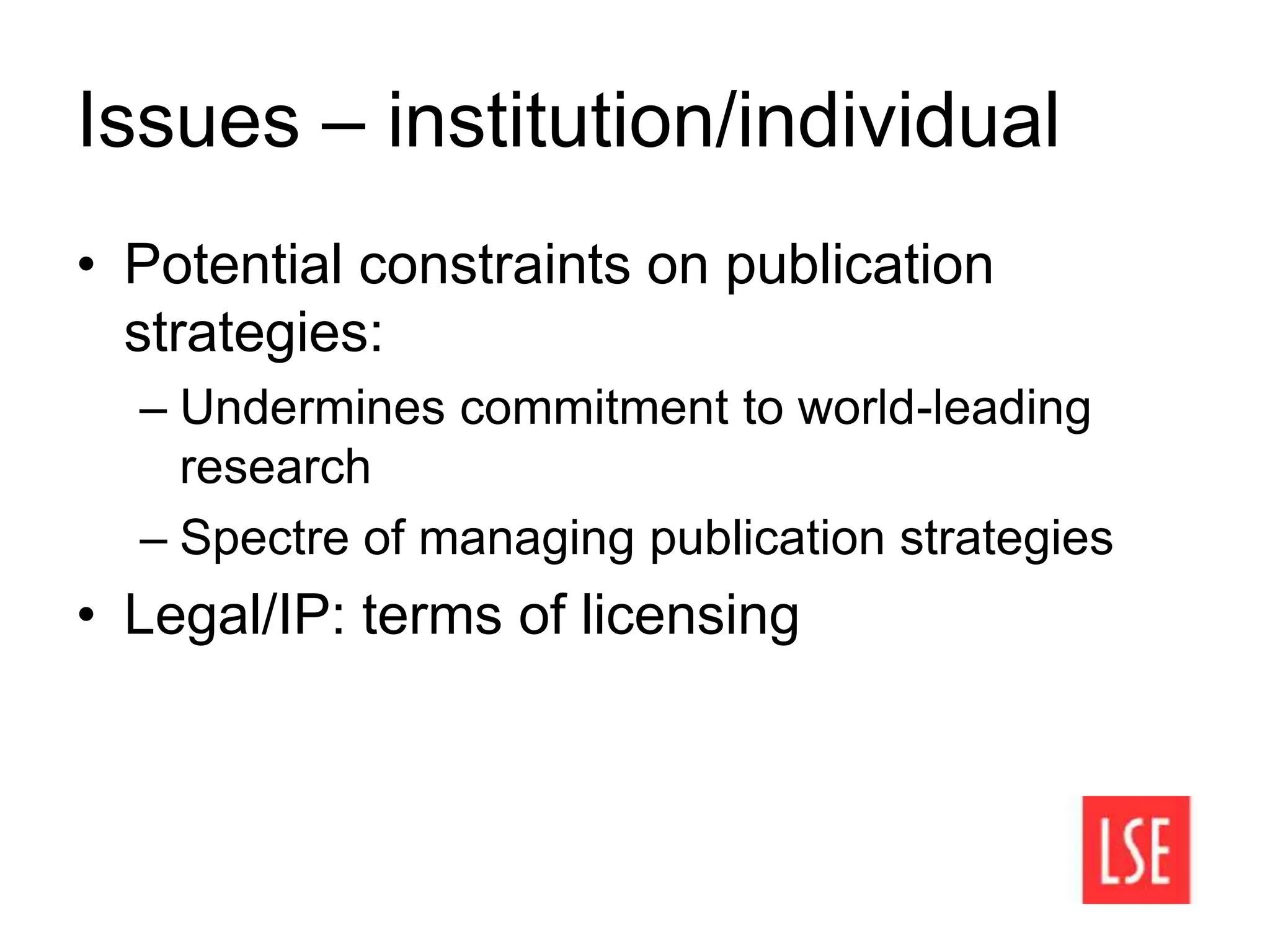 Issues – institution/individual
• Potential constraints on publication
strategies:
– Undermines commitment to world-leading
research
– Spectre of managing publication strategies
• Legal/IP: terms of licensing
 