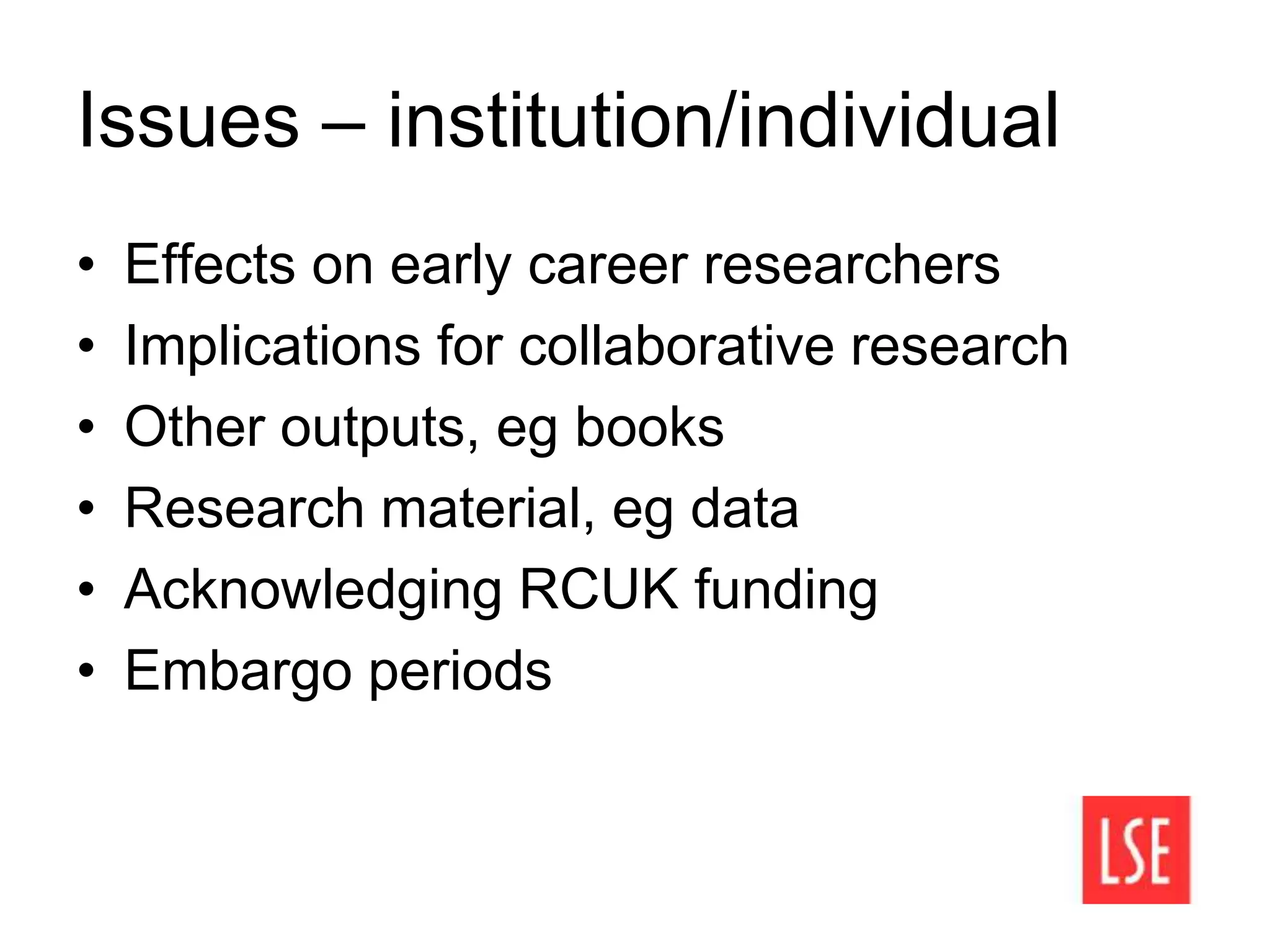 Issues – institution/individual
• Effects on early career researchers
• Implications for collaborative research
• Other outputs, eg books
• Research material, eg data
• Acknowledging RCUK funding
• Embargo periods
 