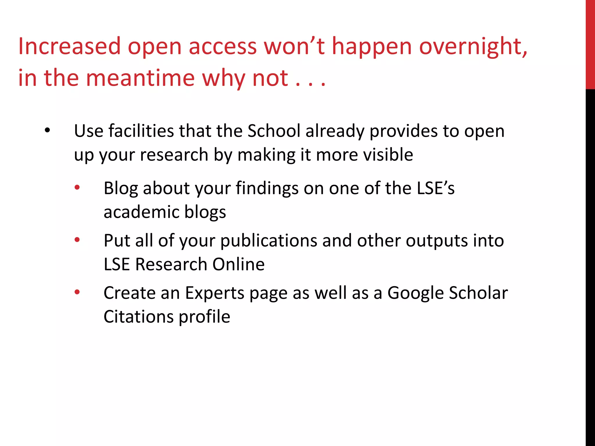 • Use facilities that the School already provides to open
up your research by making it more visible
• Blog about your findings on one of the LSE’s
academic blogs
• Put all of your publications and other outputs into
LSE Research Online
• Create an Experts page as well as a Google Scholar
Citations profile
Increased open access won’t happen overnight,
in the meantime why not . . .
 