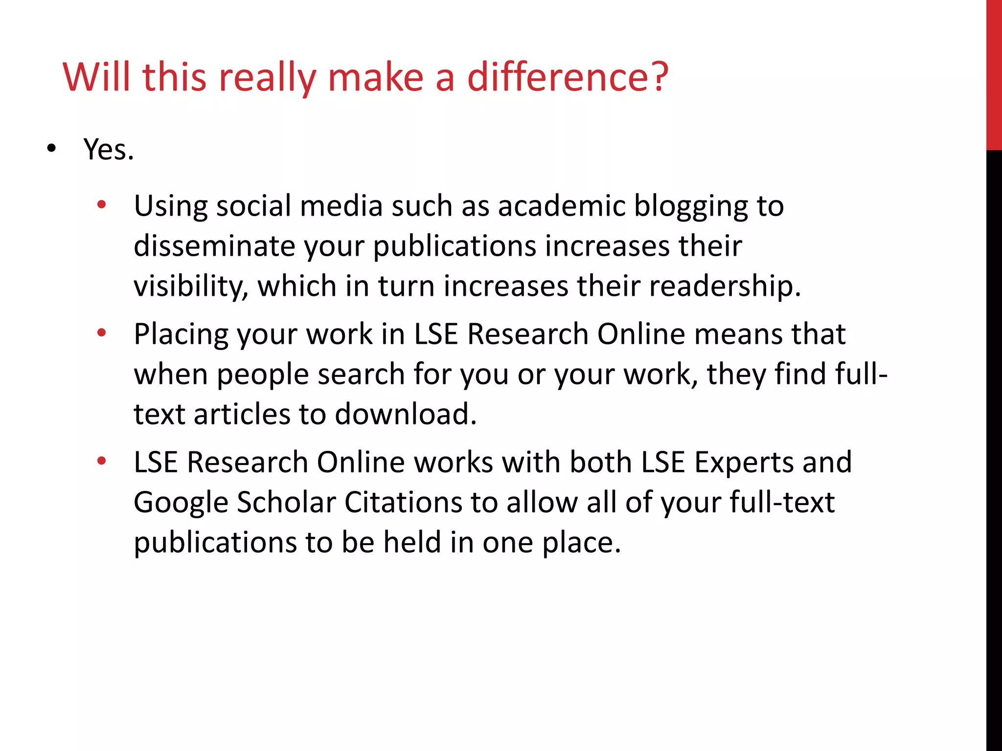 • Yes.
• Using social media such as academic blogging to
disseminate your publications increases their
visibility, which in turn increases their readership.
• Placing your work in LSE Research Online means that
when people search for you or your work, they find full-
text articles to download.
• LSE Research Online works with both LSE Experts and
Google Scholar Citations to allow all of your full-text
publications to be held in one place.
Will this really make a difference?
 