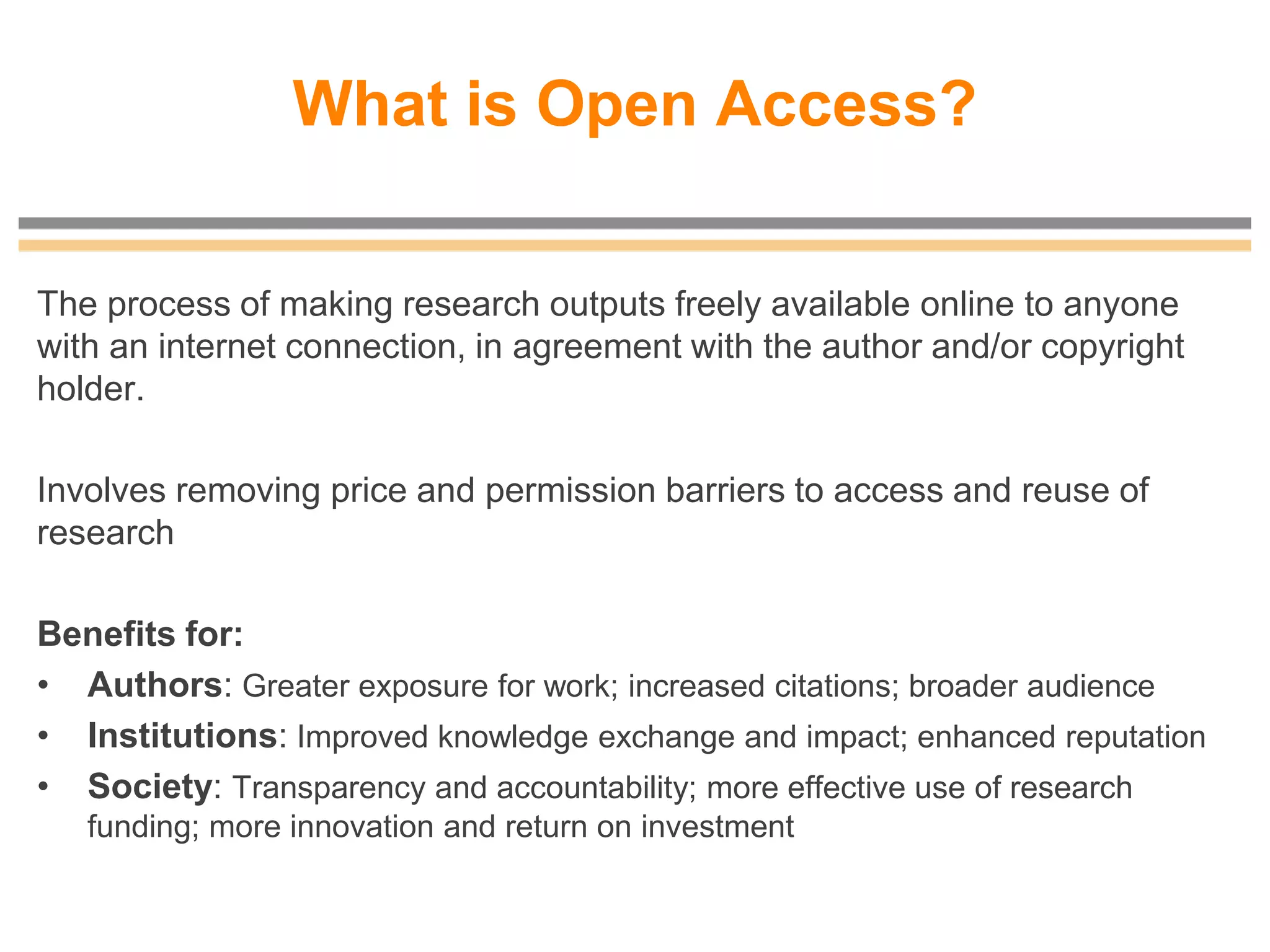What is Open Access?
The process of making research outputs freely available online to anyone
with an internet connection, in agreement with the author and/or copyright
holder.
Involves removing price and permission barriers to access and reuse of
research
Benefits for:
• Authors: Greater exposure for work; increased citations; broader audience
• Institutions: Improved knowledge exchange and impact; enhanced reputation
• Society: Transparency and accountability; more effective use of research
funding; more innovation and return on investment
 