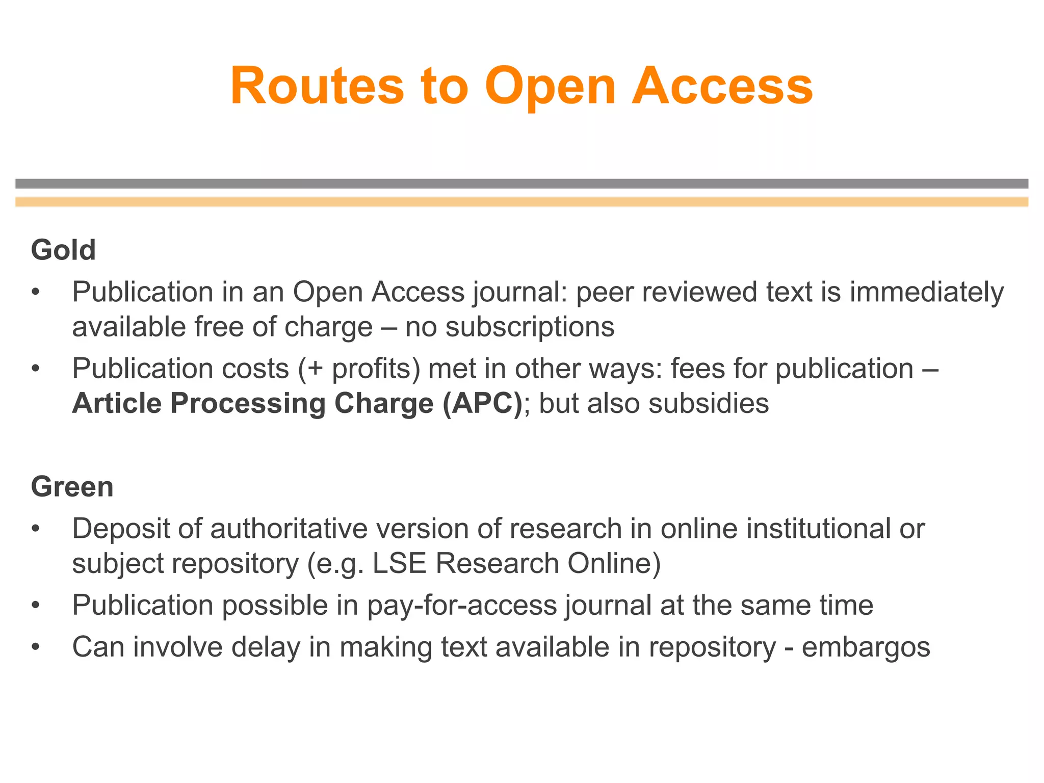 Routes to Open Access
Gold
• Publication in an Open Access journal: peer reviewed text is immediately
available free of charge – no subscriptions
• Publication costs (+ profits) met in other ways: fees for publication –
Article Processing Charge (APC); but also subsidies
Green
• Deposit of authoritative version of research in online institutional or
subject repository (e.g. LSE Research Online)
• Publication possible in pay-for-access journal at the same time
• Can involve delay in making text available in repository - embargos
 