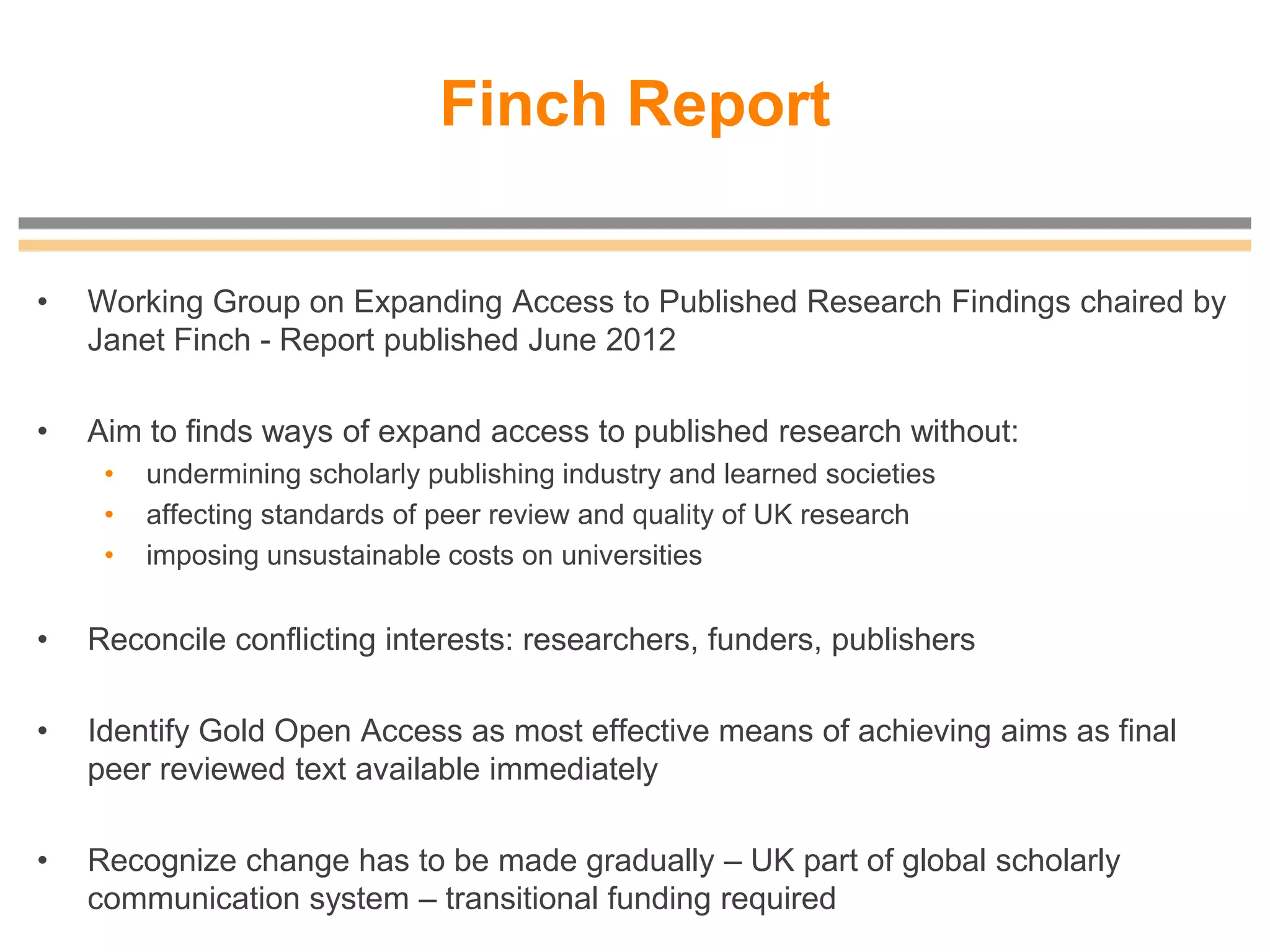 Finch Report
• Working Group on Expanding Access to Published Research Findings chaired by
Janet Finch - Report published June 2012
• Aim to finds ways of expand access to published research without:
• undermining scholarly publishing industry and learned societies
• affecting standards of peer review and quality of UK research
• imposing unsustainable costs on universities
• Reconcile conflicting interests: researchers, funders, publishers
• Identify Gold Open Access as most effective means of achieving aims as final
peer reviewed text available immediately
• Recognize change has to be made gradually – UK part of global scholarly
communication system – transitional funding required
 