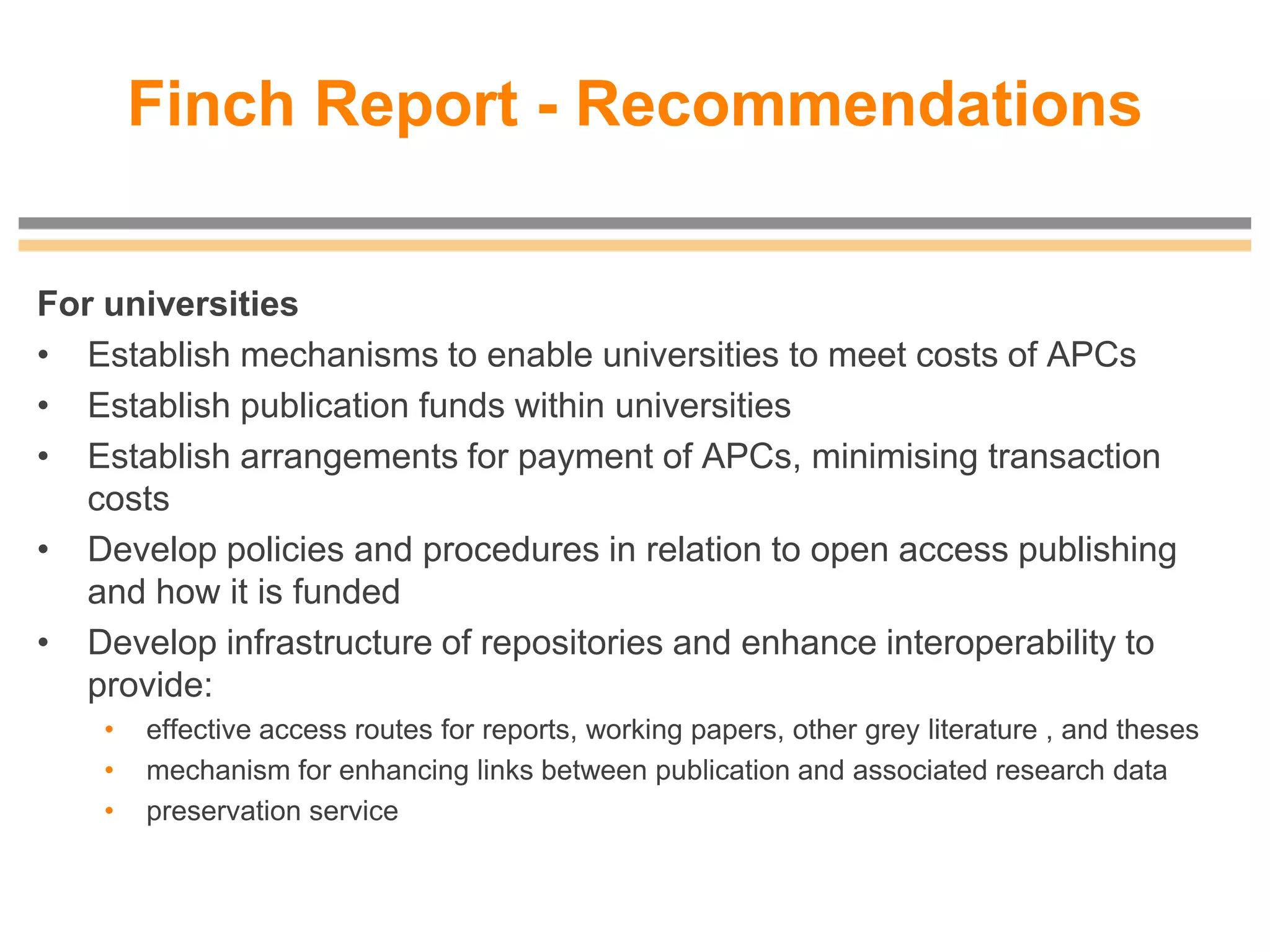Finch Report - Recommendations
For universities
• Establish mechanisms to enable universities to meet costs of APCs
• Establish publication funds within universities
• Establish arrangements for payment of APCs, minimising transaction
costs
• Develop policies and procedures in relation to open access publishing
and how it is funded
• Develop infrastructure of repositories and enhance interoperability to
provide:
• effective access routes for reports, working papers, other grey literature , and theses
• mechanism for enhancing links between publication and associated research data
• preservation service
 