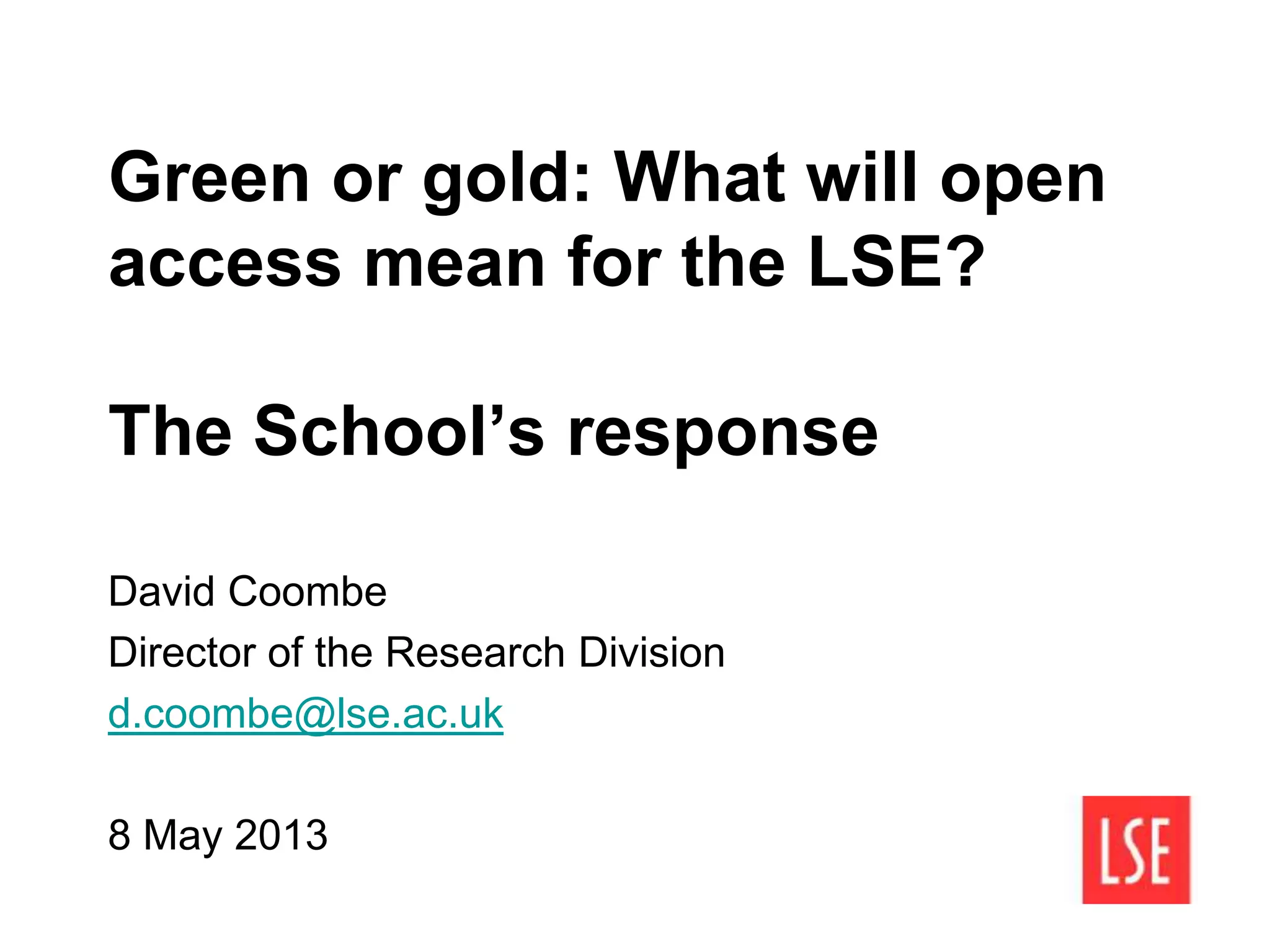 Green or gold: What will open
access mean for the LSE?
The School’s response
David Coombe
Director of the Research Division
d.coombe@lse.ac.uk
8 May 2013
 