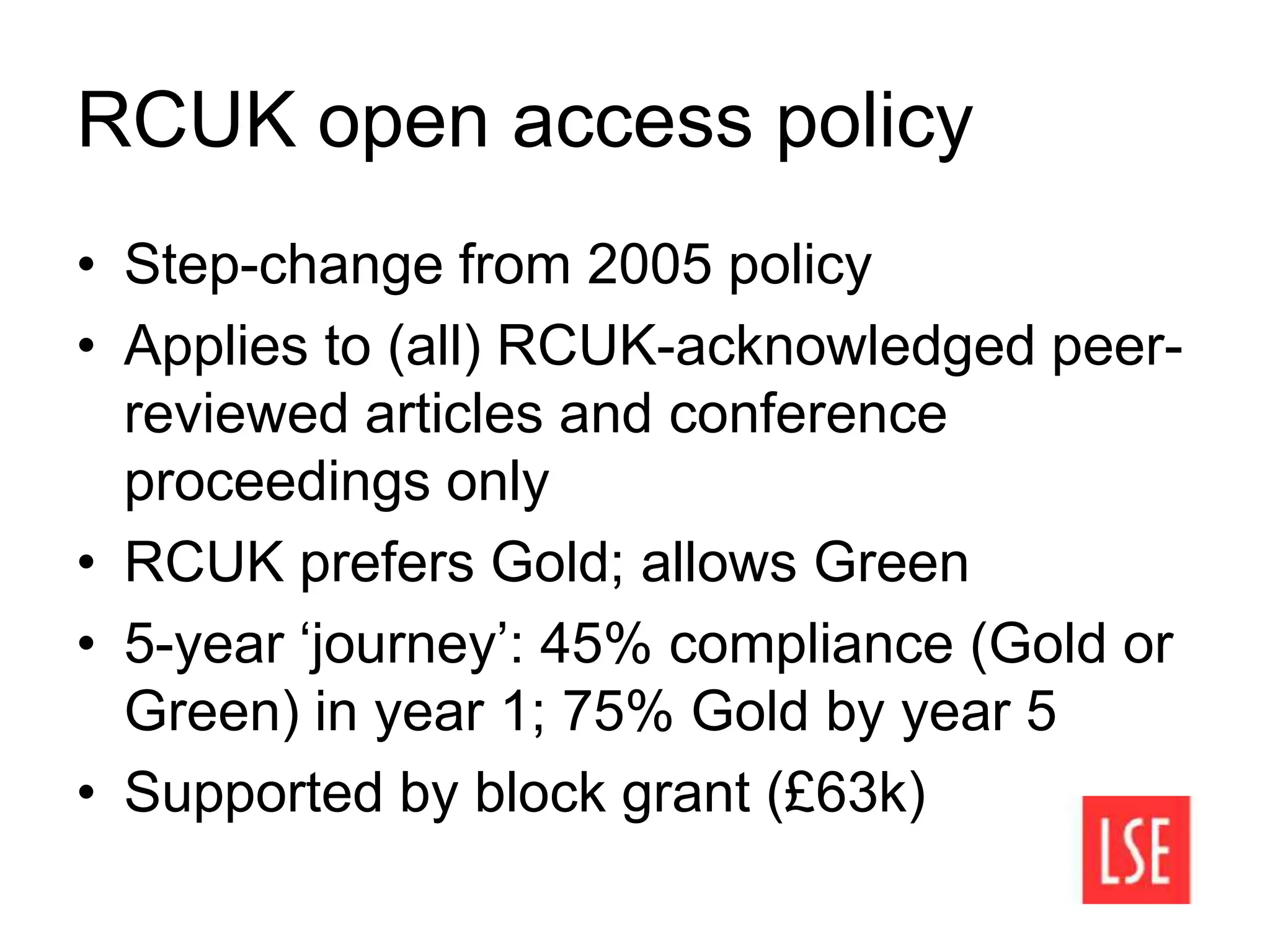 RCUK open access policy
• Step-change from 2005 policy
• Applies to (all) RCUK-acknowledged peer-
reviewed articles and conference
proceedings only
• RCUK prefers Gold; allows Green
• 5-year ‘journey’: 45% compliance (Gold or
Green) in year 1; 75% Gold by year 5
• Supported by block grant (£63k)
 
