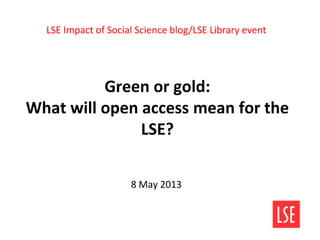 Green or gold:
What will open access mean for the
LSE?
8 May 2013
LSE Impact of Social Science blog/LSE Library event
 