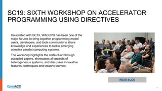 11
READ BLOG
Co-located with SC19, WACCPD has been one of the
major forums to bring together programming model
users, developers, and tools community to share
knowledge and experiences to tackle emerging
complex parallel computing systems.
The workshop highlights the state-of-art through
accepted papers, showcases all aspects of
heterogeneous systems, and discusses innovative
features, techniques and lessons learned.
SC19: SIXTH WORKSHOP ON ACCELERATOR
PROGRAMMING USING DIRECTIVES
 