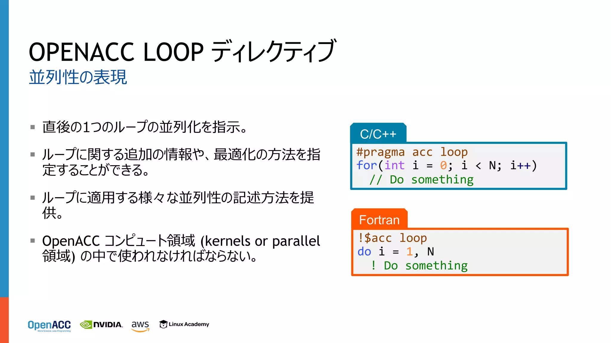 OPENACC LOOP ディレクティブ
§ 直後の1つのループの並列化を指⽰。
§ ループに関する追加の情報や、最適化の⽅法を指
定することができる。
§ ループに適⽤する様々な並列性の記述⽅法を提
供。
§ OpenACC コンピュート領域 (kernels or parallel
領域) の中で使われなければならない。
並列性の表現
C/C++
#pragma acc loop
for(int i = 0; i < N; i++)
// Do something
Fortran
!$acc loop
do i = 1, N
! Do something
 