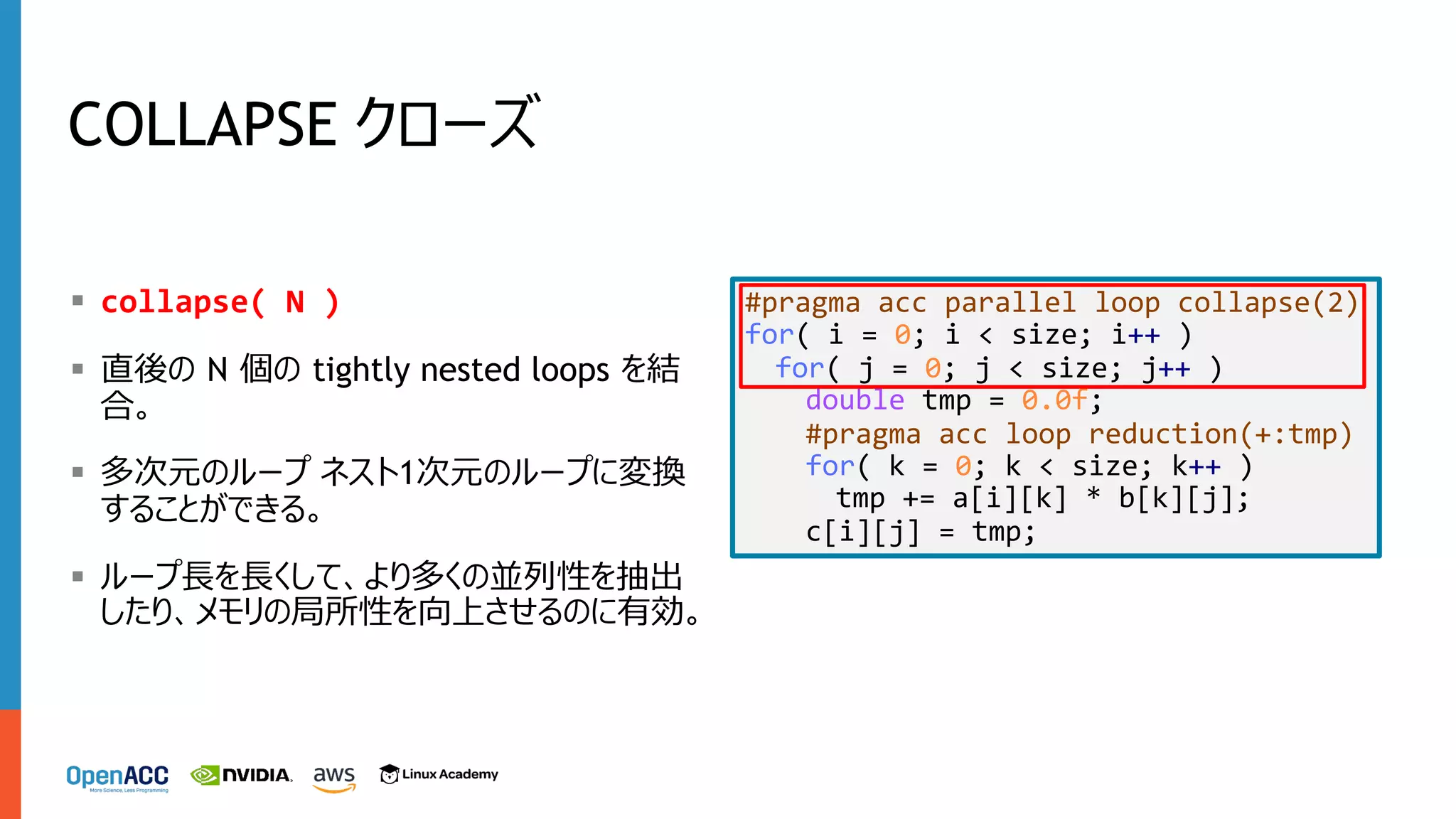 COLLAPSE クローズ
§ collapse( N )
§ 直後の N 個の tightly nested loops を結
合。
§ 多次元のループ ネスト1次元のループに変換
することができる。
§ ループ⻑を⻑くして、より多くの並列性を抽出
したり、メモリの局所性を向上させるのに有効。
#pragma acc parallel loop collapse(2)
for( i = 0; i < size; i++ )
for( j = 0; j < size; j++ )
double tmp = 0.0f;
#pragma acc loop reduction(+:tmp)
for( k = 0; k < size; k++ )
tmp += a[i][k] * b[k][j];
c[i][j] = tmp;
 