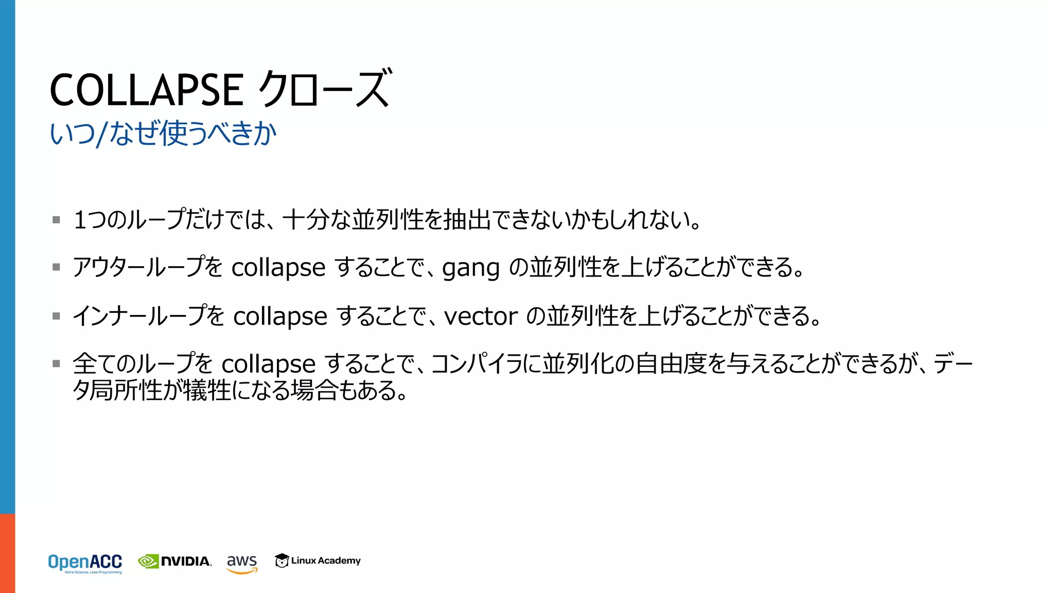 COLLAPSE クローズ
§ 1つのループだけでは、⼗分な並列性を抽出できないかもしれない。
§ アウターループを collapse することで、gang の並列性を上げることができる。
§ インナーループを collapse することで、vector の並列性を上げることができる。
§ 全てのループを collapse することで、コンパイラに並列化の⾃由度を与えることができるが、デー
タ局所性が犠牲になる場合もある。
いつ/なぜ使うべきか
 