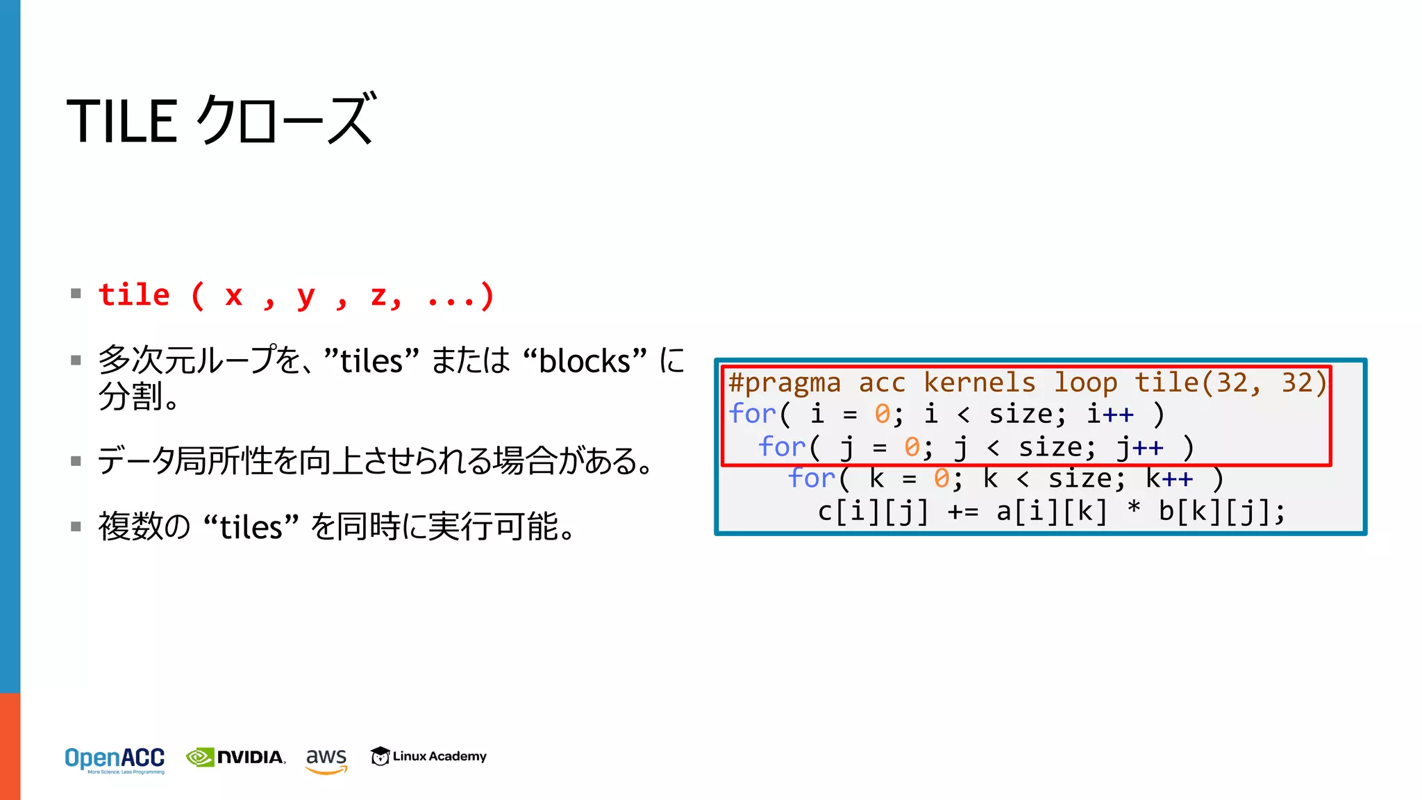 TILE クローズ
§ tile ( x , y , z, ...)
§ 多次元ループを、”tiles” または “blocks” に
分割。
§ データ局所性を向上させられる場合がある。
§ 複数の “tiles” を同時に実⾏可能。
#pragma acc kernels loop tile(32, 32)
for( i = 0; i < size; i++ )
for( j = 0; j < size; j++ )
for( k = 0; k < size; k++ )
c[i][j] += a[i][k] * b[k][j];
 