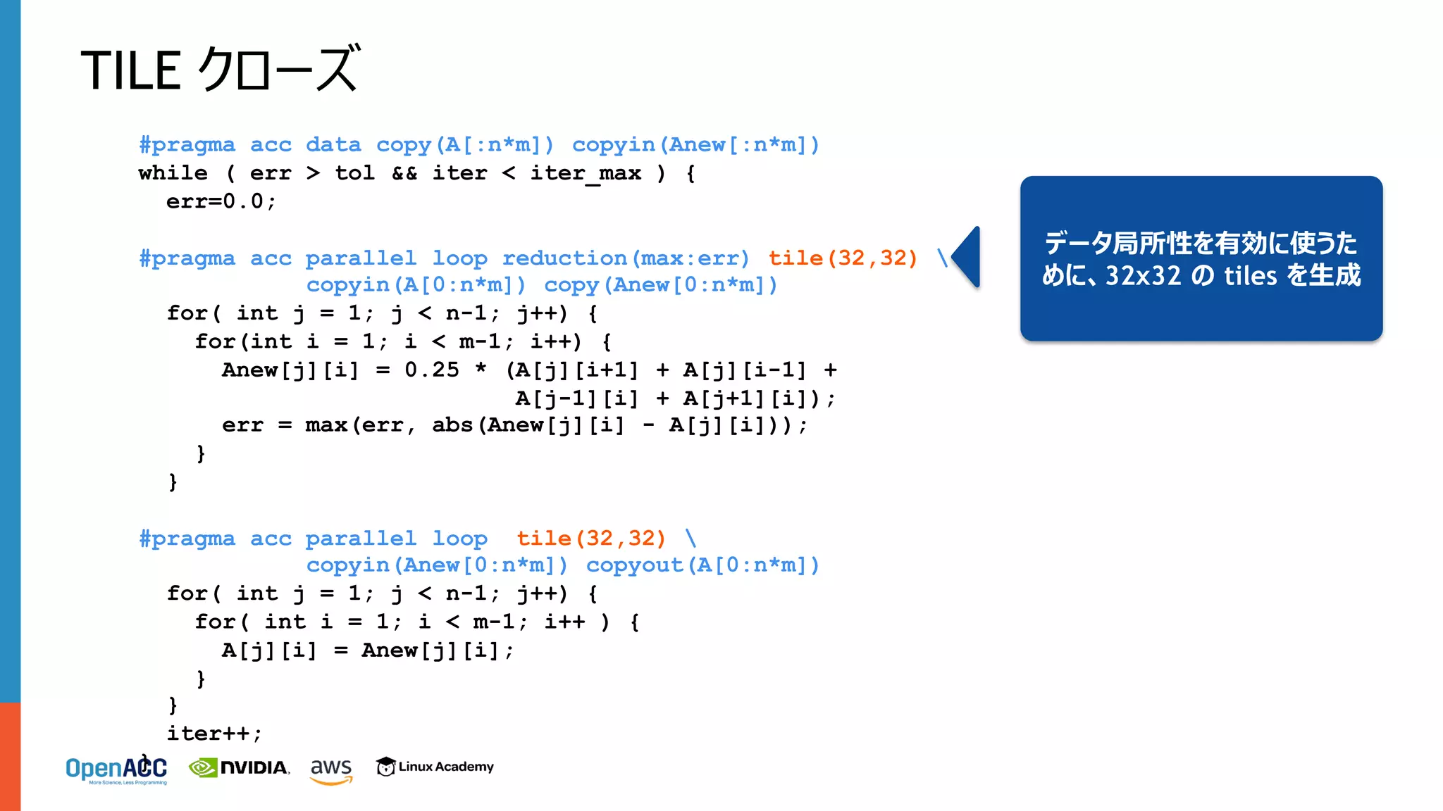 TILE クローズ
#pragma acc data copy(A[:n*m]) copyin(Anew[:n*m])
while ( err > tol && iter < iter_max ) {
err=0.0;
#pragma acc parallel loop reduction(max:err) tile(32,32) 
copyin(A[0:n*m]) copy(Anew[0:n*m])
for( int j = 1; j < n-1; j++) {
for(int i = 1; i < m-1; i++) {
Anew[j][i] = 0.25 * (A[j][i+1] + A[j][i-1] +
A[j-1][i] + A[j+1][i]);
err = max(err, abs(Anew[j][i] - A[j][i]));
}
}
#pragma acc parallel loop tile(32,32) 
copyin(Anew[0:n*m]) copyout(A[0:n*m])
for( int j = 1; j < n-1; j++) {
for( int i = 1; i < m-1; i++ ) {
A[j][i] = Anew[j][i];
}
}
iter++;
}
データ局所性を有効に使うた
めに、32x32 の tiles を⽣成
 
