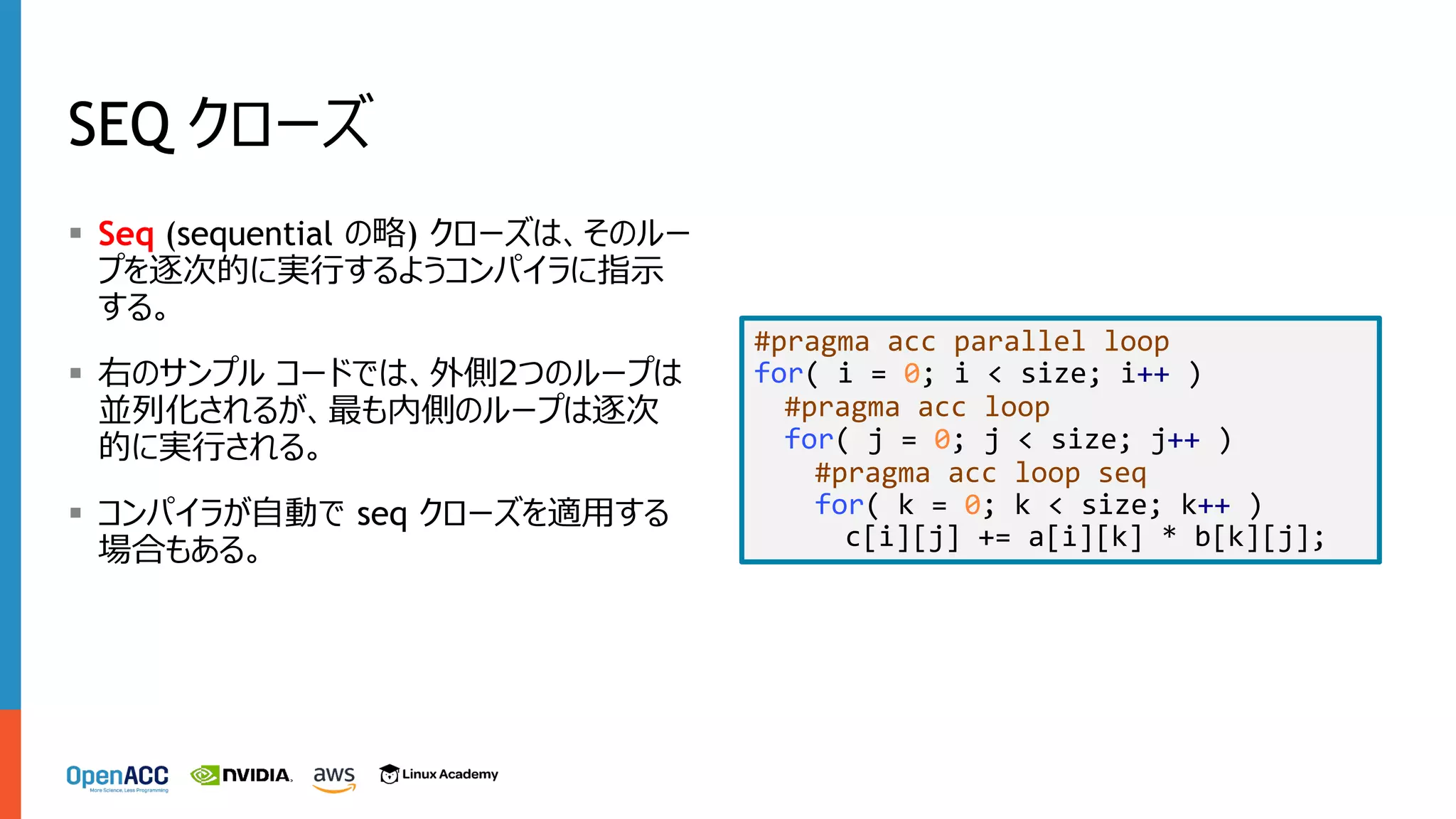 SEQ クローズ
§ Seq (sequential の略) クローズは、そのルー
プを逐次的に実⾏するようコンパイラに指⽰
する。
§ 右のサンプル コードでは、外側2つのループは
並列化されるが、最も内側のループは逐次
的に実⾏される。
§ コンパイラが⾃動で seq クローズを適⽤する
場合もある。
#pragma acc parallel loop
for( i = 0; i < size; i++ )
#pragma acc loop
for( j = 0; j < size; j++ )
#pragma acc loop seq
for( k = 0; k < size; k++ )
c[i][j] += a[i][k] * b[k][j];
 