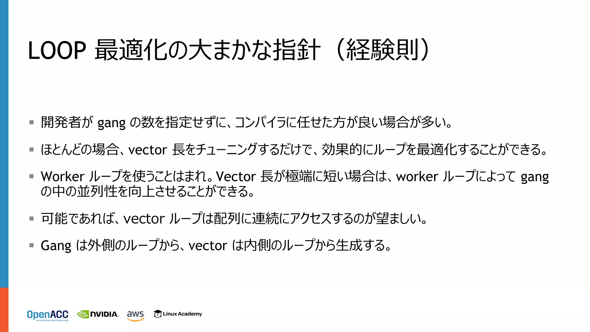 LOOP 最適化の⼤まかな指針（経験則）
§ 開発者が gang の数を指定せずに、コンパイラに任せた⽅が良い場合が多い。
§ ほとんどの場合、vector ⻑をチューニングするだけで、効果的にループを最適化することができる。
§ Worker ループを使うことはまれ。Vector ⻑が極端に短い場合は、worker ループによって gang
の中の並列性を向上させることができる。
§ 可能であれば、vector ループは配列に連続にアクセスするのが望ましい。
§ Gang は外側のループから、vector は内側のループから⽣成する。
 