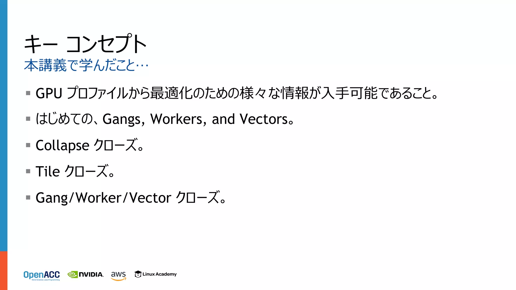 キー コンセプト
本講義で学んだこと…
§ GPU プロファイルから最適化のための様々な情報が⼊⼿可能であること。
§ はじめての、Gangs, Workers, and Vectors。
§ Collapse クローズ。
§ Tile クローズ。
§ Gang/Worker/Vector クローズ。
 