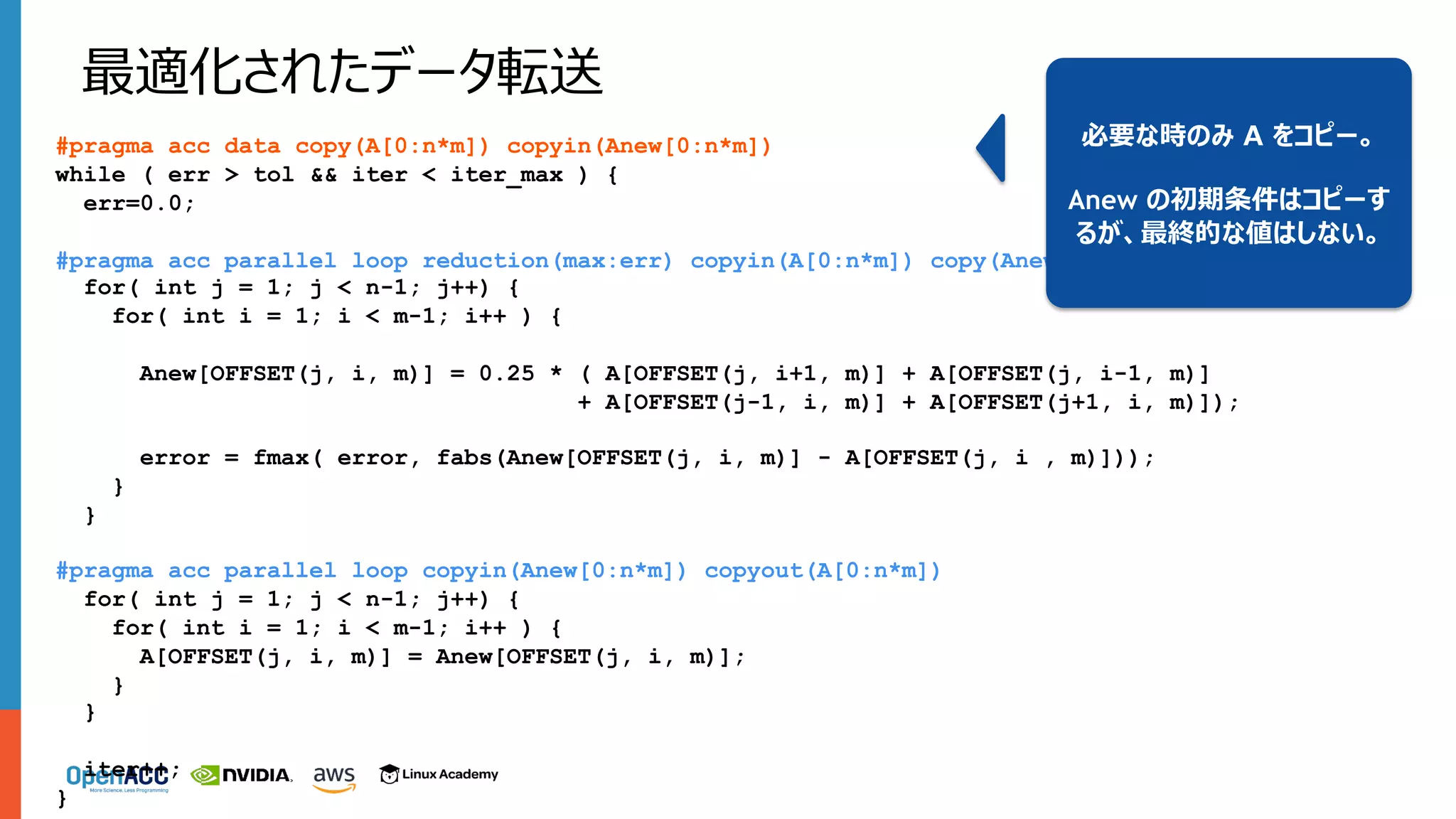 #pragma acc data copy(A[0:n*m]) copyin(Anew[0:n*m])
while ( err > tol && iter < iter_max ) {
err=0.0;
#pragma acc parallel loop reduction(max:err) copyin(A[0:n*m]) copy(Anew[0:n*m])
for( int j = 1; j < n-1; j++) {
for( int i = 1; i < m-1; i++ ) {
Anew[OFFSET(j, i, m)] = 0.25 * ( A[OFFSET(j, i+1, m)] + A[OFFSET(j, i-1, m)]
+ A[OFFSET(j-1, i, m)] + A[OFFSET(j+1, i, m)]);
error = fmax( error, fabs(Anew[OFFSET(j, i, m)] - A[OFFSET(j, i , m)]));
}
}
#pragma acc parallel loop copyin(Anew[0:n*m]) copyout(A[0:n*m])
for( int j = 1; j < n-1; j++) {
for( int i = 1; i < m-1; i++ ) {
A[OFFSET(j, i, m)] = Anew[OFFSET(j, i, m)];
}
}
iter++;
}
最適化されたデータ転送
必要な時のみ A をコピー。
Anew の初期条件はコピーす
るが、最終的な値はしない。
 