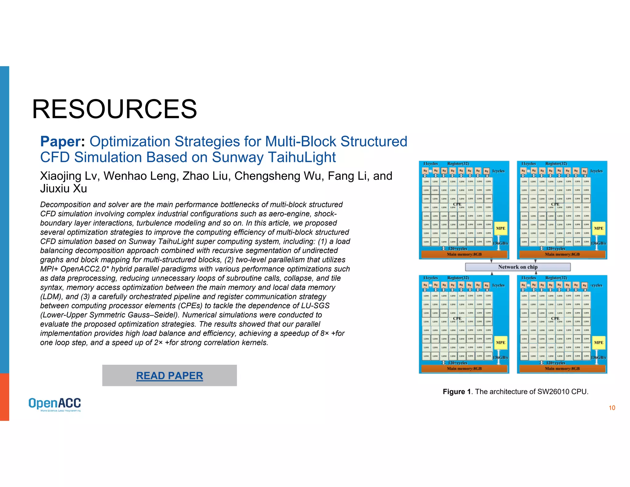 10
RESOURCES
Decomposition and solver are the main performance bottlenecks of multi-block structured
CFD simulation involving complex industrial configurations such as aero-engine, shock-
boundary layer interactions, turbulence modeling and so on. In this article, we proposed
several optimization strategies to improve the computing efficiency of multi-block structured
CFD simulation based on Sunway TaihuLight super computing system, including: (1) a load
balancing decomposition approach combined with recursive segmentation of undirected
graphs and block mapping for multi-structured blocks, (2) two-level parallelism that utilizes
MPI+ OpenACC2.0* hybrid parallel paradigms with various performance optimizations such
as data preprocessing, reducing unnecessary loops of subroutine calls, collapse, and tile
syntax, memory access optimization between the main memory and local data memory
(LDM), and (3) a carefully orchestrated pipeline and register communication strategy
between computing processor elements (CPEs) to tackle the dependence of LU-SGS
(Lower-Upper Symmetric Gauss–Seidel). Numerical simulations were conducted to
evaluate the proposed optimization strategies. The results showed that our parallel
implementation provides high load balance and efficiency, achieving a speedup of 8× +for
one loop step, and a speed up of 2× +for strong correlation kernels.
READ PAPER
Paper: Optimization Strategies for Multi-Block Structured
CFD Simulation Based on Sunway TaihuLight
Xiaojing Lv, Wenhao Leng, Zhao Liu, Chengsheng Wu, Fang Li, and
Jiuxiu Xu
Figure 1. The architecture of SW26010 CPU.
 