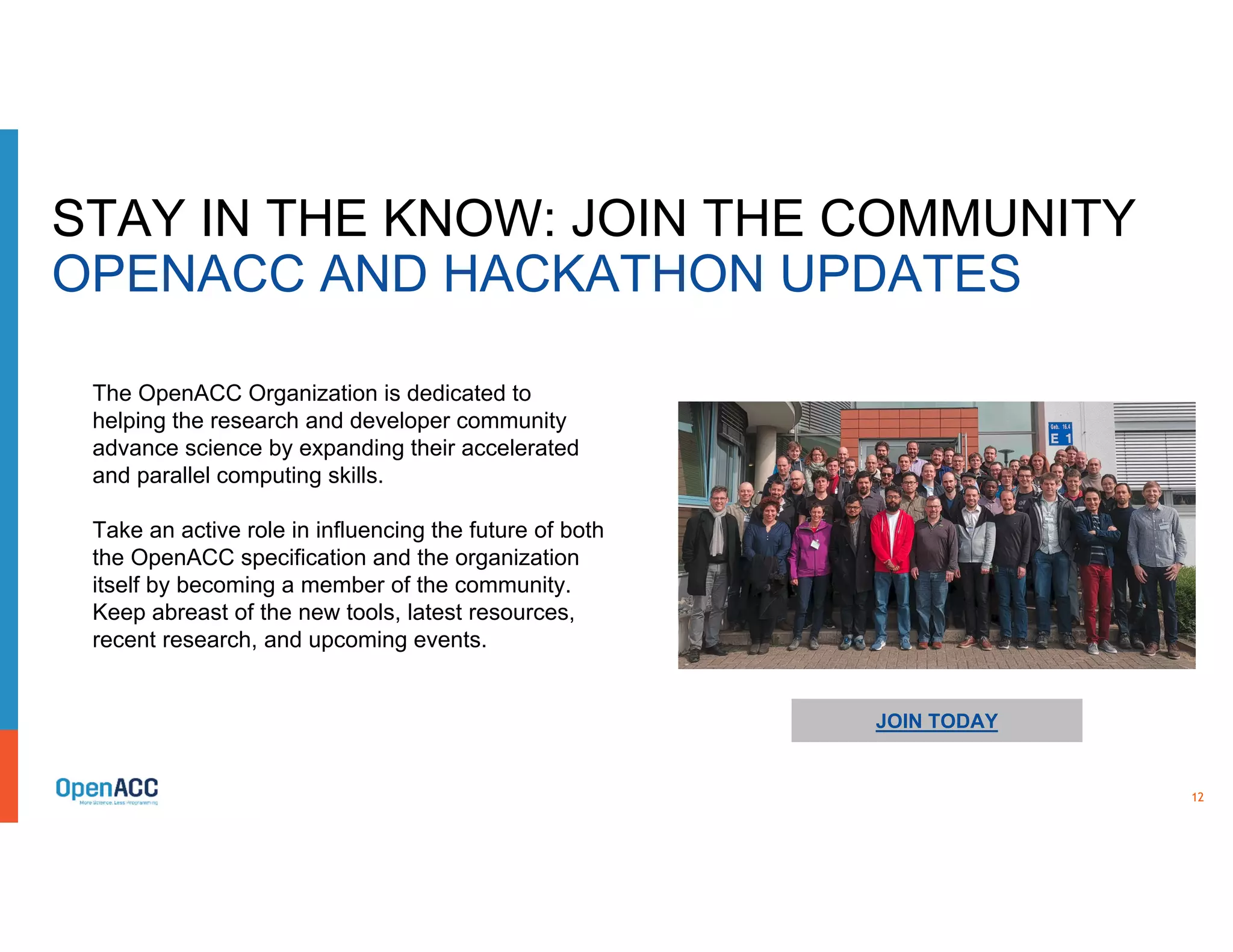 12
STAY IN THE KNOW: JOIN THE COMMUNITY
OPENACC AND HACKATHON UPDATES
JOIN TODAY
The OpenACC Organization is dedicated to
helping the research and developer community
advance science by expanding their accelerated
and parallel computing skills.
Take an active role in influencing the future of both
the OpenACC specification and the organization
itself by becoming a member of the community.
Keep abreast of the new tools, latest resources,
recent research, and upcoming events.
 